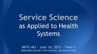 Service Science
as Applied to Health
Systems
MKTG 463 ~ June 1st, 2015 ~ Team 1
Abdulelah Alwisali, Erik Croswell, and Genny Welp
 