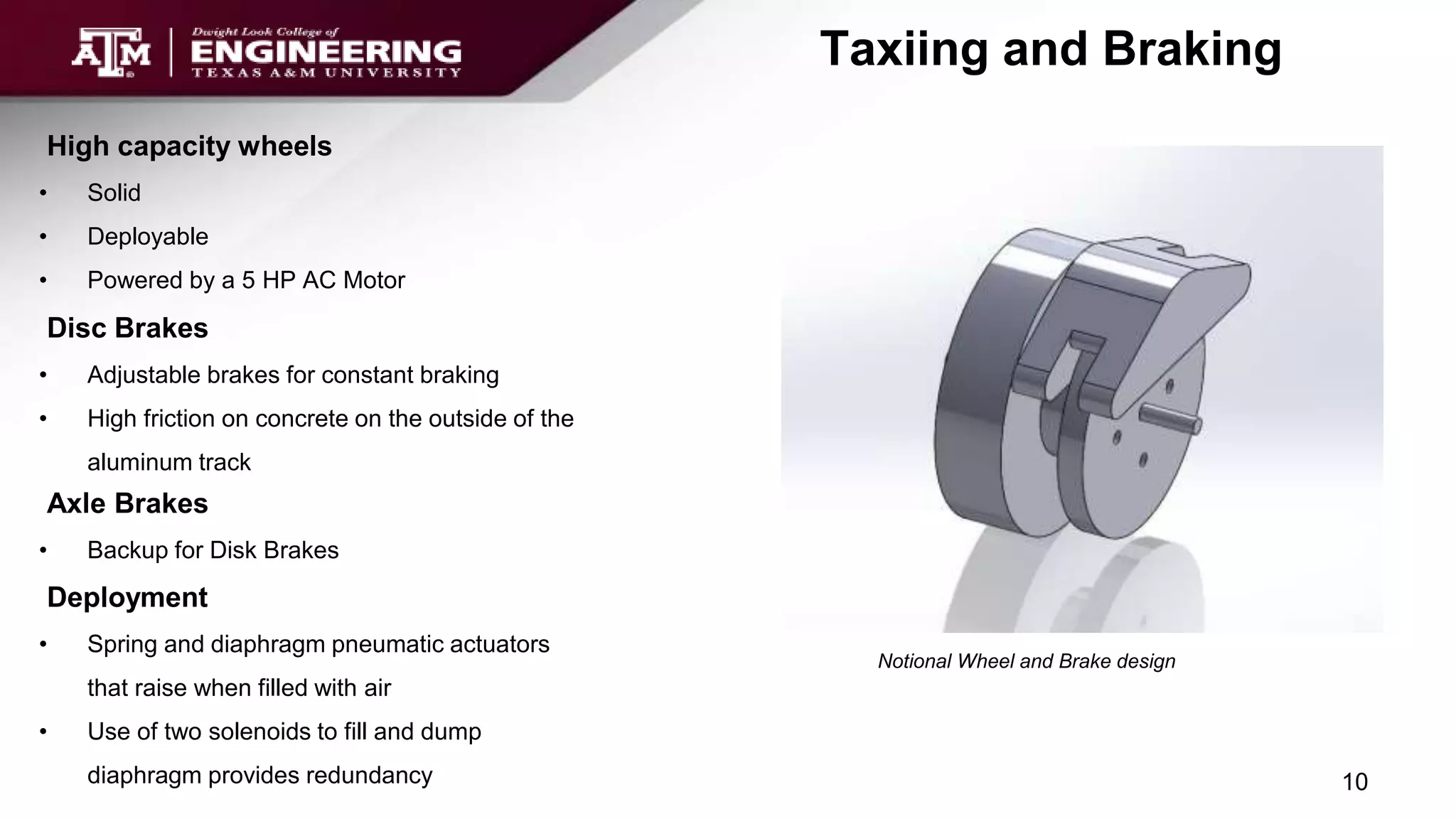 High capacity wheels
• Solid
• Deployable
• Powered by a 5 HP AC Motor
Disc Brakes
• Adjustable brakes for constant braking
• High friction on concrete on the outside of the
aluminum track
Taxiing and Braking
Notional Wheel and Brake design
10
Axle Brakes
• Backup for Disk Brakes
Deployment
• Spring and diaphragm pneumatic actuators
that raise when filled with air
• Use of two solenoids to fill and dump
diaphragm provides redundancy
 