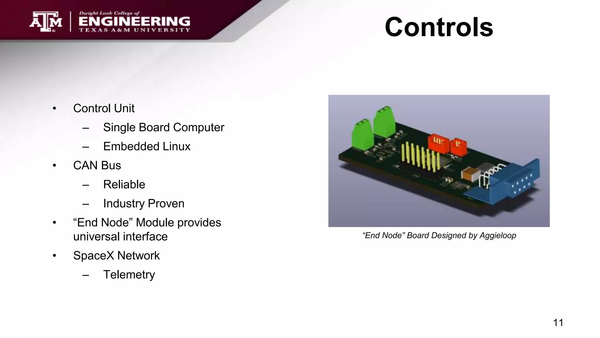 Controls
• Control Unit
– Single Board Computer
– Embedded Linux
• CAN Bus
– Reliable
– Industry Proven
• “End Node” Module provides
universal interface
• SpaceX Network
– Telemetry
11
“End Node” Board Designed by Aggieloop
 