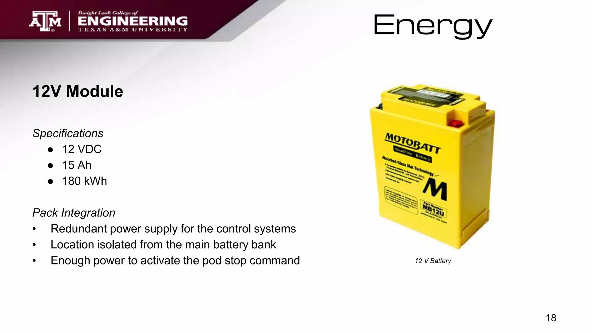 Energy
12 V Battery
12V Module
Specifications
● 12 VDC
● 15 Ah
● 180 kWh
Pack Integration
• Redundant power supply for the control systems
• Location isolated from the main battery bank
• Enough power to activate the pod stop command
18
 