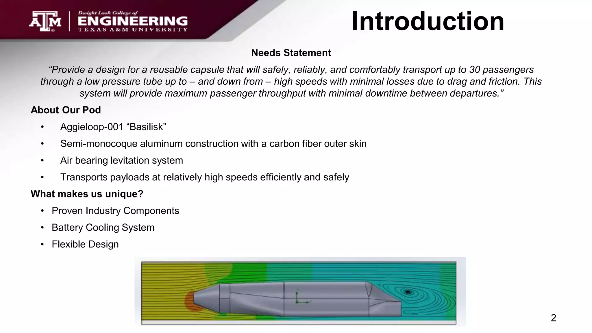 Introduction
Needs Statement
“Provide a design for a reusable capsule that will safely, reliably, and comfortably transport up to 30 passengers
through a low pressure tube up to – and down from – high speeds with minimal losses due to drag and friction. This
system will provide maximum passenger throughput with minimal downtime between departures.”
About Our Pod
• Aggieloop-001 “Basilisk”
• Semi-monocoque aluminum construction with a carbon fiber outer skin
• Air bearing levitation system
• Transports payloads at relatively high speeds efficiently and safely
What makes us unique?
• Proven Industry Components
• Battery Cooling System
• Flexible Design
2
 