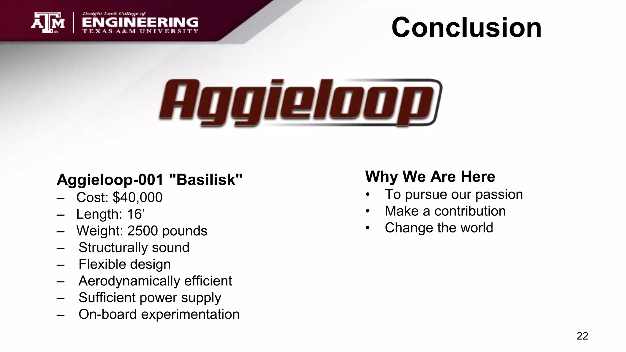 Conclusion
Aggieloop-001 "Basilisk"
– Cost: $40,000
– Length: 16’
– Weight: 2500 pounds
– Structurally sound
– Flexible design
– Aerodynamically efficient
– Sufficient power supply
– On-board experimentation
22
Why We Are Here
• To pursue our passion
• Make a contribution
• Change the world
 
