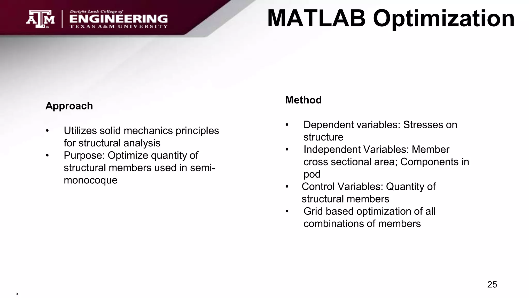 MATLAB Optimization
Method
• Dependent variables: Stresses on
structure
• Independent Variables: Member
cross sectional area; Components in
pod
• Control Variables: Quantity of
structural members
• Grid based optimization of all
combinations of members
25
x
Approach
• Utilizes solid mechanics principles
for structural analysis
• Purpose: Optimize quantity of
structural members used in semi-
monocoque
 