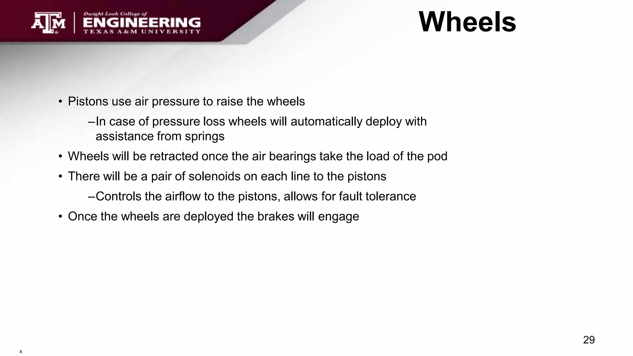 Wheels
• Pistons use air pressure to raise the wheels
–In case of pressure loss wheels will automatically deploy with
assistance from springs
• Wheels will be retracted once the air bearings take the load of the pod
• There will be a pair of solenoids on each line to the pistons
–Controls the airflow to the pistons, allows for fault tolerance
• Once the wheels are deployed the brakes will engage
29
x
 