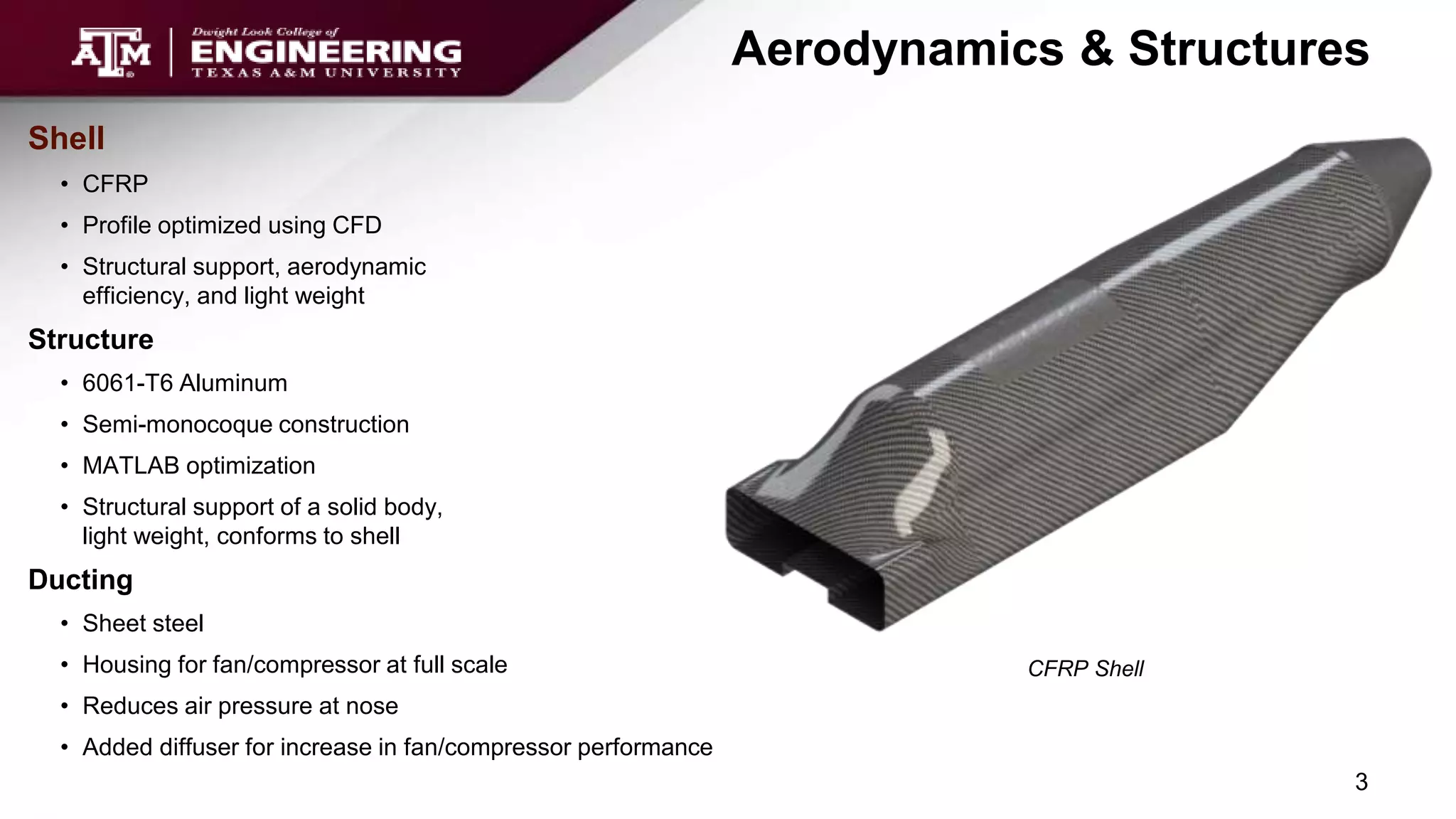Aerodynamics & Structures
Shell
• CFRP
• Profile optimized using CFD
• Structural support, aerodynamic
efficiency, and light weight
Structure
• 6061-T6 Aluminum
• Semi-monocoque construction
• MATLAB optimization
• Structural support of a solid body,
light weight, conforms to shell
Ducting
• Sheet steel
• Housing for fan/compressor at full scale
• Reduces air pressure at nose
• Added diffuser for increase in fan/compressor performance
CFRP Shell
3
 