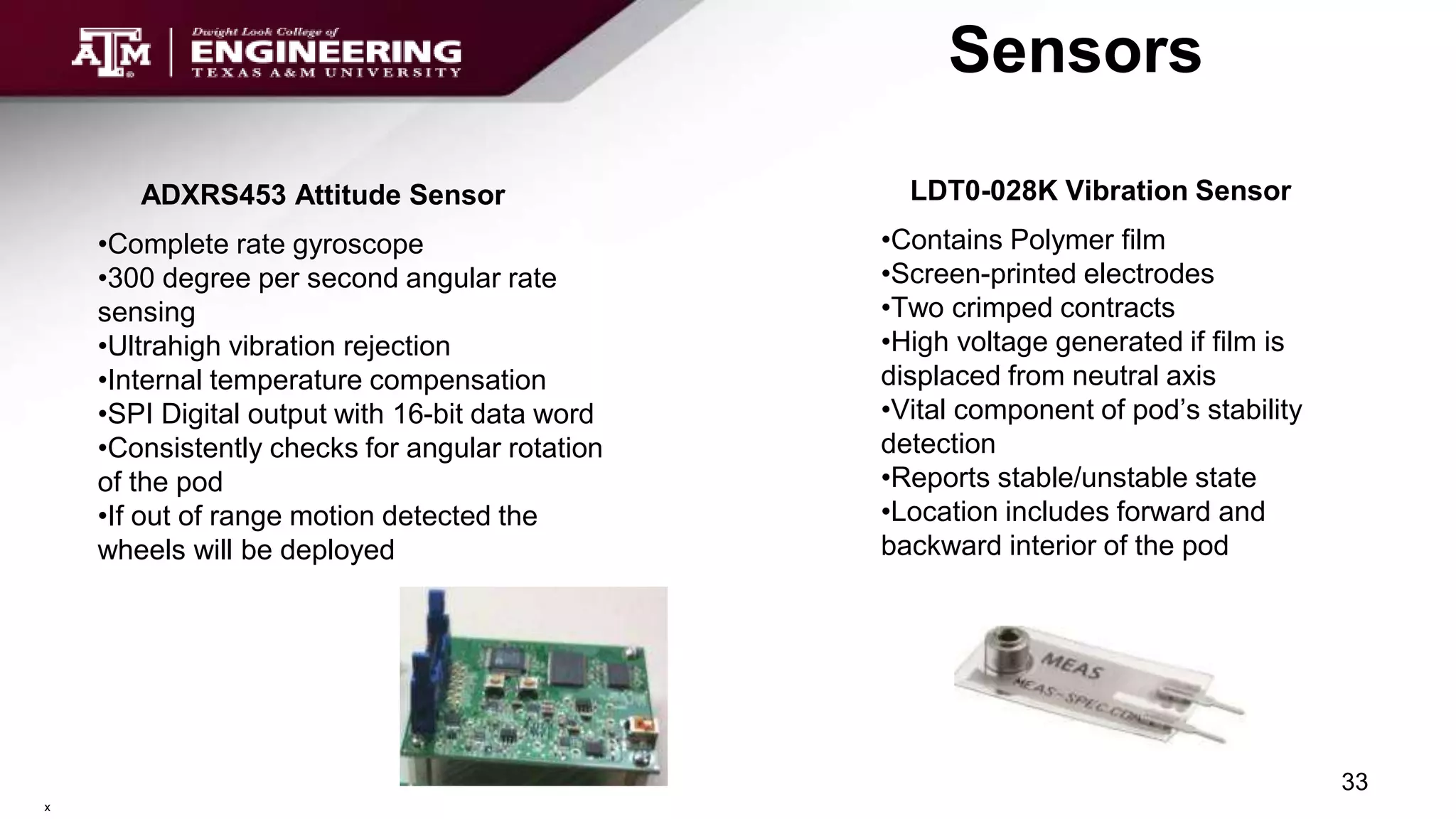 Sensors
33
ADXRS453 Attitude Sensor
•Complete rate gyroscope
•300 degree per second angular rate
sensing
•Ultrahigh vibration rejection
•Internal temperature compensation
•SPI Digital output with 16-bit data word
•Consistently checks for angular rotation
of the pod
•If out of range motion detected the
wheels will be deployed
LDT0-028K Vibration Sensor
•Contains Polymer film
•Screen-printed electrodes
•Two crimped contracts
•High voltage generated if film is
displaced from neutral axis
•Vital component of pod’s stability
detection
•Reports stable/unstable state
•Location includes forward and
backward interior of the pod
x
 