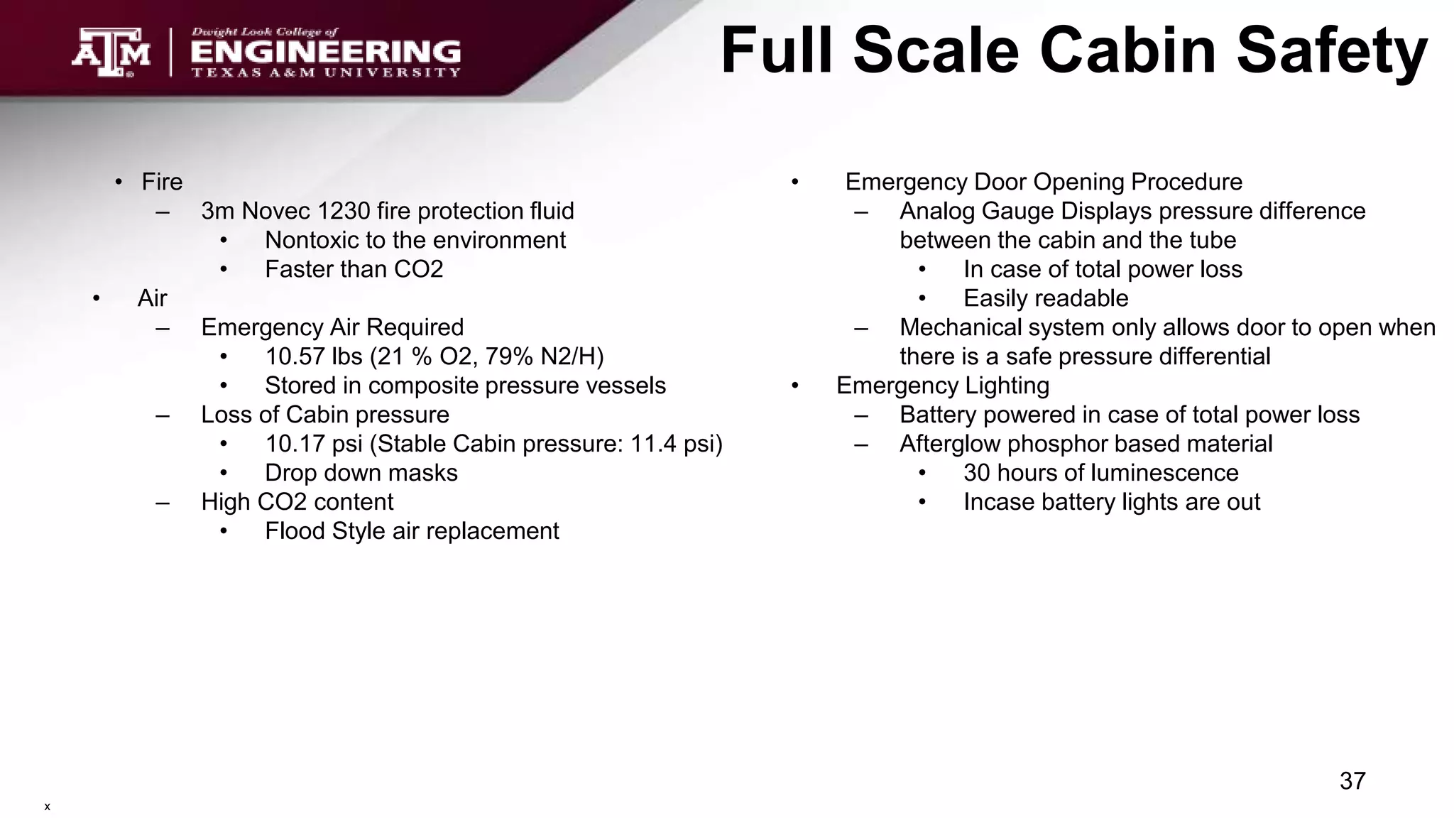 Full Scale Cabin Safety
• Fire
– 3m Novec 1230 fire protection fluid
• Nontoxic to the environment
• Faster than CO2
• Air
– Emergency Air Required
• 10.57 lbs (21 % O2, 79% N2/H)
• Stored in composite pressure vessels
– Loss of Cabin pressure
• 10.17 psi (Stable Cabin pressure: 11.4 psi)
• Drop down masks
– High CO2 content
• Flood Style air replacement
37
• Emergency Door Opening Procedure
– Analog Gauge Displays pressure difference
between the cabin and the tube
• In case of total power loss
• Easily readable
– Mechanical system only allows door to open when
there is a safe pressure differential
• Emergency Lighting
– Battery powered in case of total power loss
– Afterglow phosphor based material
• 30 hours of luminescence
• Incase battery lights are out
x
 