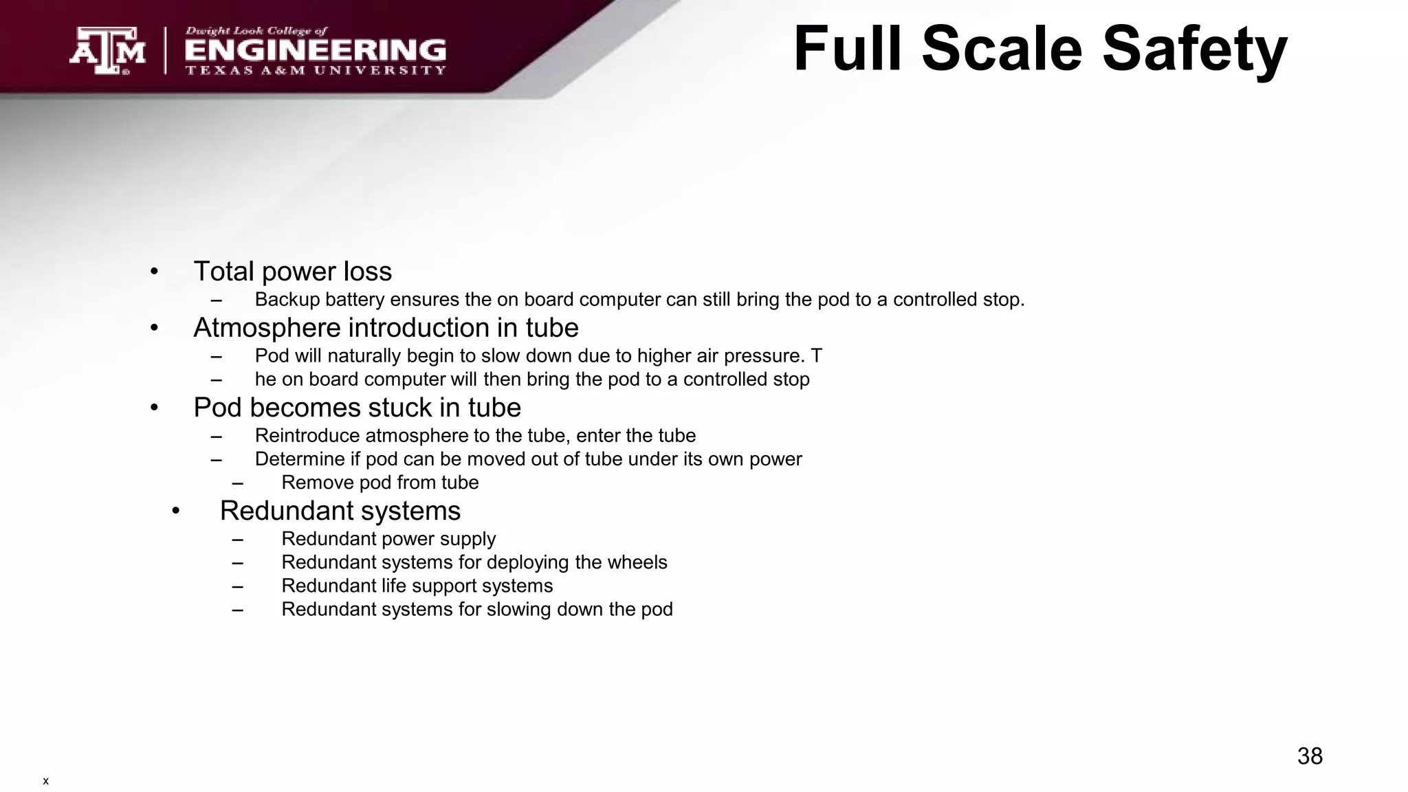 Full Scale Safety
• Total power loss
– Backup battery ensures the on board computer can still bring the pod to a controlled stop.
• Atmosphere introduction in tube
– Pod will naturally begin to slow down due to higher air pressure. T
– he on board computer will then bring the pod to a controlled stop
• Pod becomes stuck in tube
– Reintroduce atmosphere to the tube, enter the tube
– Determine if pod can be moved out of tube under its own power
– Remove pod from tube
• Redundant systems
– Redundant power supply
– Redundant systems for deploying the wheels
– Redundant life support systems
– Redundant systems for slowing down the pod
38
x
 