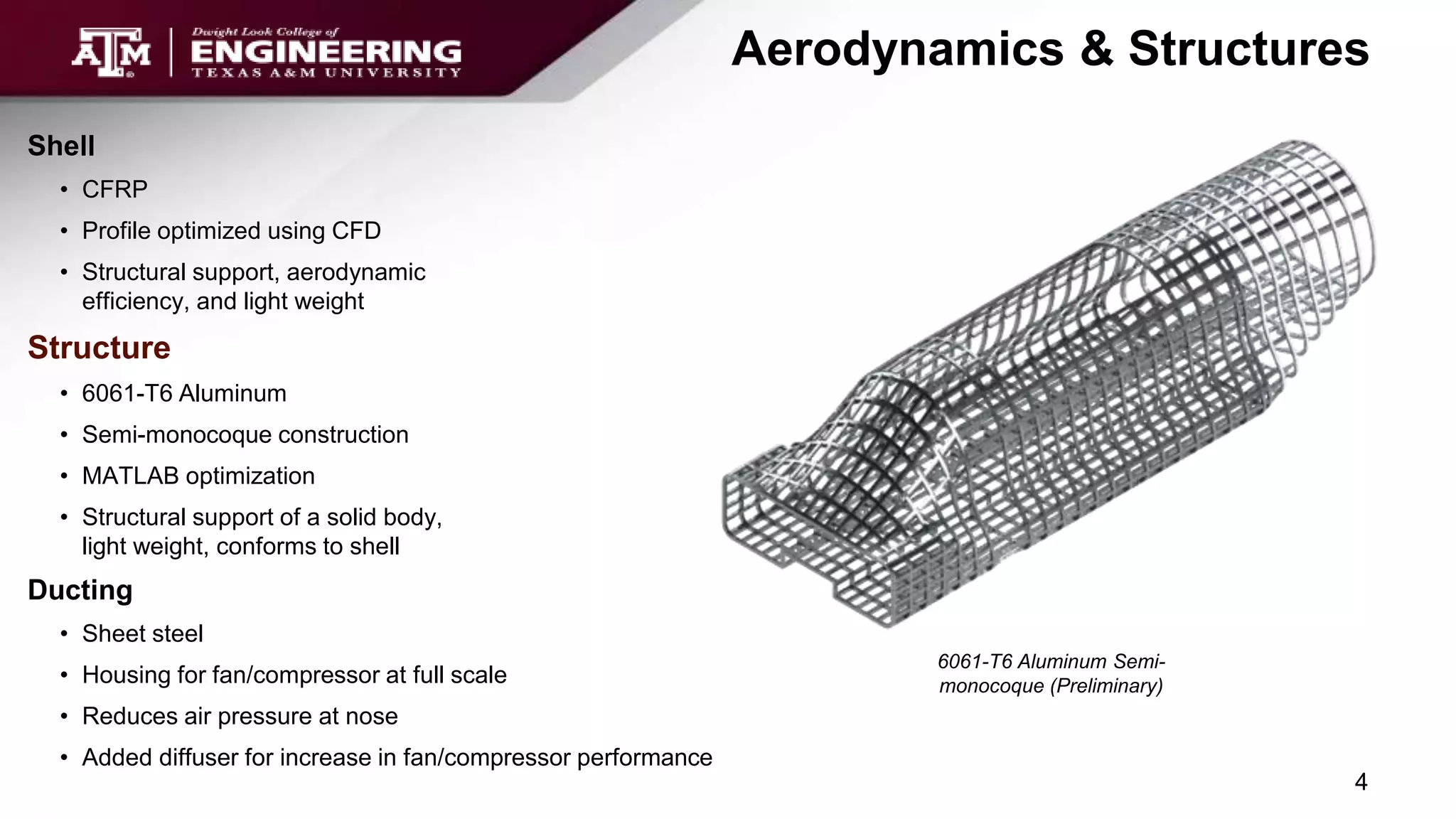 Aerodynamics & Structures
6061-T6 Aluminum Semi-
monocoque (Preliminary)
Shell
• CFRP
• Profile optimized using CFD
• Structural support, aerodynamic
efficiency, and light weight
Structure
• 6061-T6 Aluminum
• Semi-monocoque construction
• MATLAB optimization
• Structural support of a solid body,
light weight, conforms to shell
Ducting
• Sheet steel
• Housing for fan/compressor at full scale
• Reduces air pressure at nose
• Added diffuser for increase in fan/compressor performance
4
 