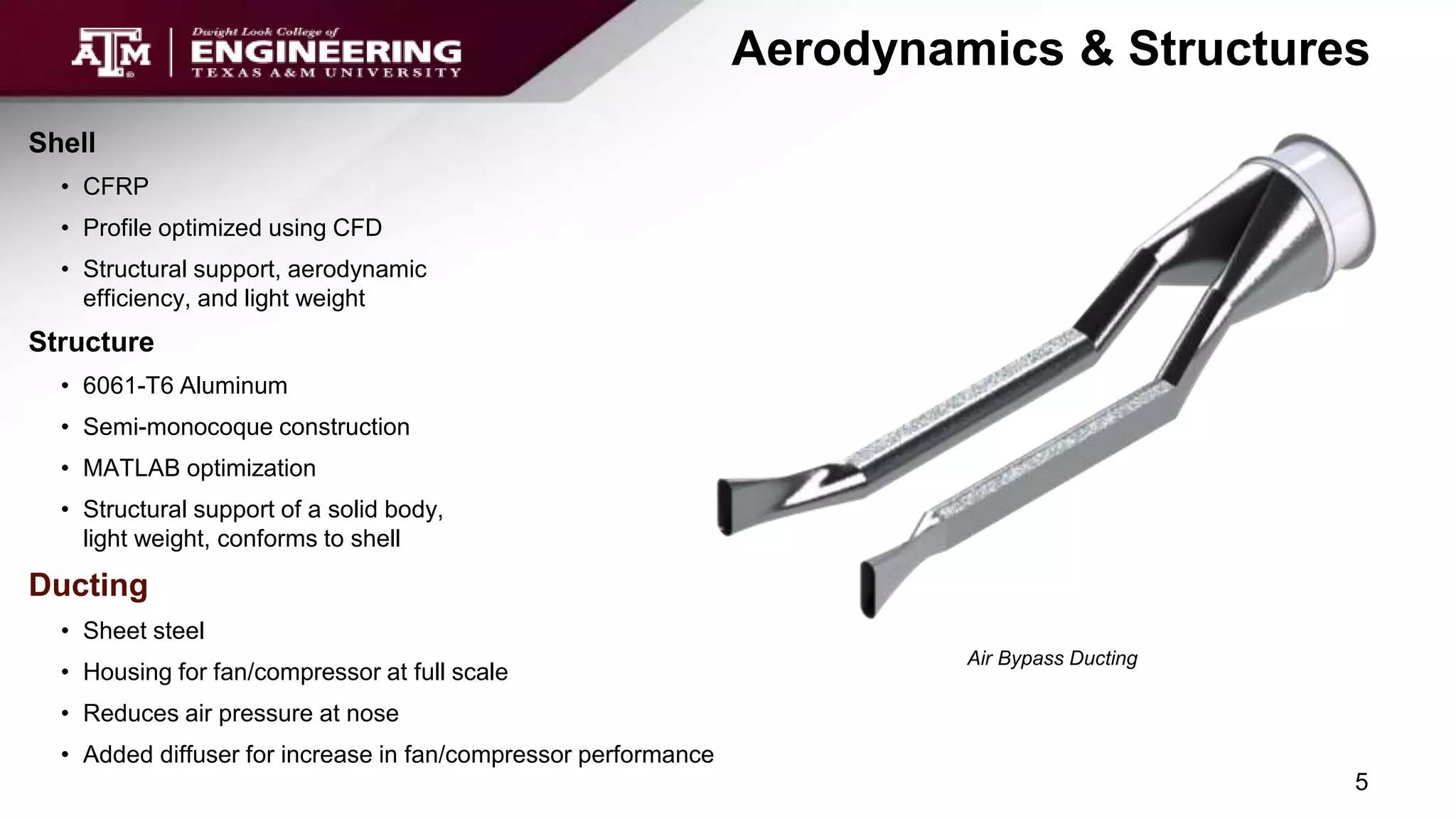 Aerodynamics & Structures
Air Bypass Ducting
Shell
• CFRP
• Profile optimized using CFD
• Structural support, aerodynamic
efficiency, and light weight
Structure
• 6061-T6 Aluminum
• Semi-monocoque construction
• MATLAB optimization
• Structural support of a solid body,
light weight, conforms to shell
Ducting
• Sheet steel
• Housing for fan/compressor at full scale
• Reduces air pressure at nose
• Added diffuser for increase in fan/compressor performance
5
 