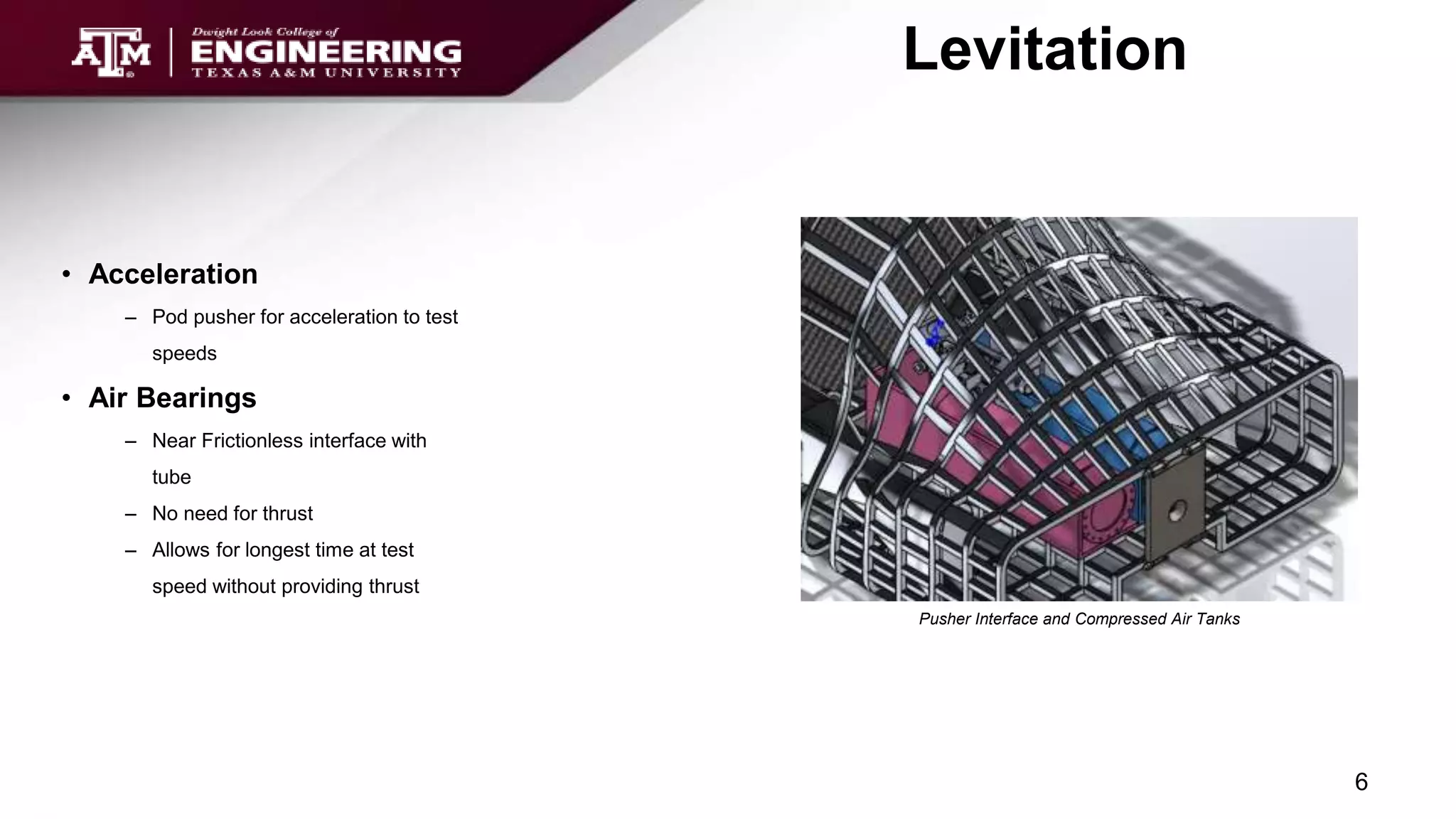 • Acceleration
– Pod pusher for acceleration to test
speeds
• Air Bearings
– Near Frictionless interface with
tube
– No need for thrust
– Allows for longest time at test
speed without providing thrust
Levitation
6
Pusher Interface and Compressed Air Tanks
 