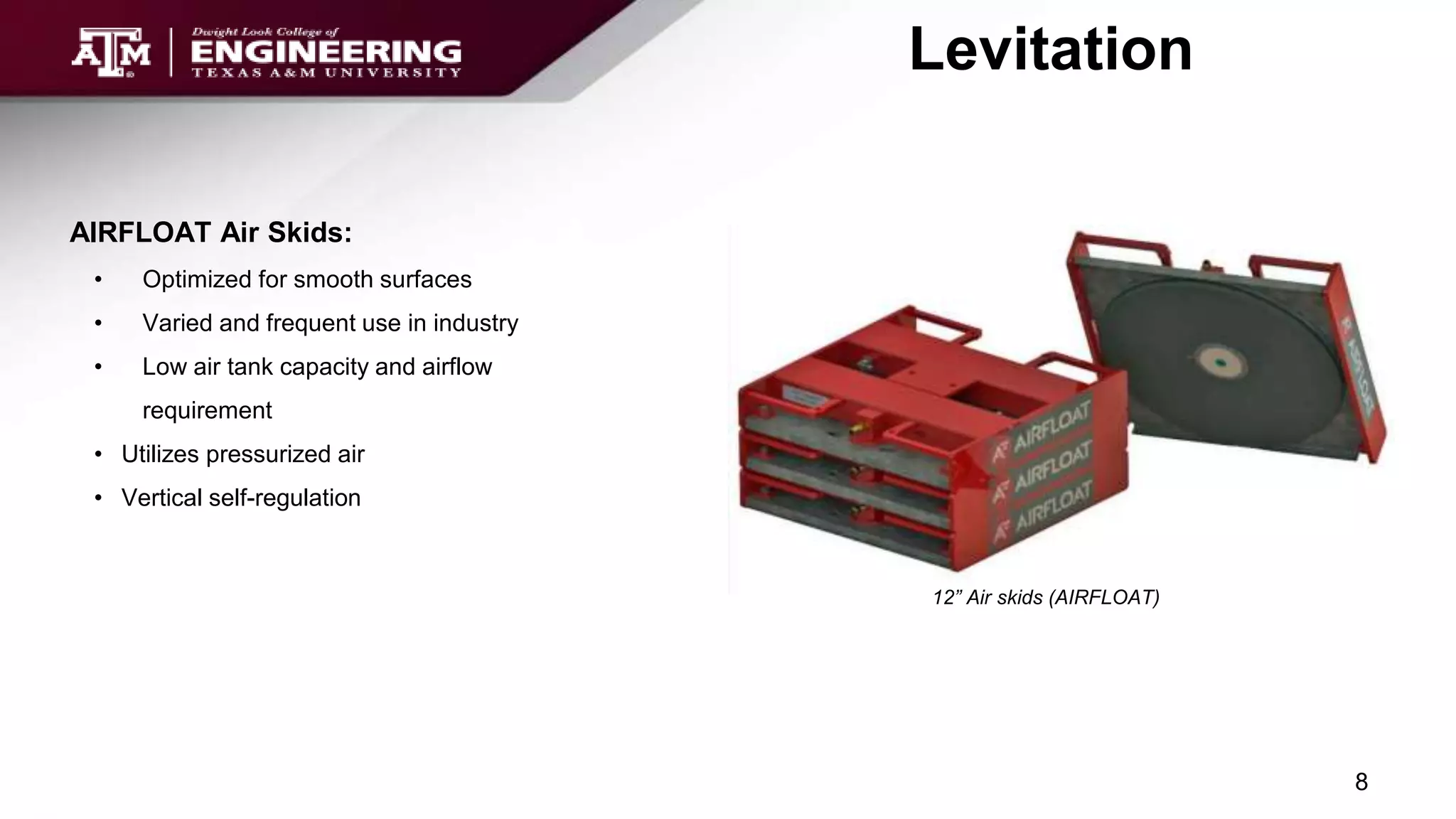 Levitation
AIRFLOAT Air Skids:
• Optimized for smooth surfaces
• Varied and frequent use in industry
• Low air tank capacity and airflow
requirement
• Utilizes pressurized air
• Vertical self-regulation
12” Air skids (AIRFLOAT)
8
 