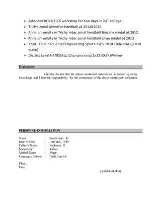  Attended ROCOTICS workshop for two days in NIT college.
 Trichy zonal winner in handball at 2012&2013
 Anna university in Trichy inter zonal handball Brozens medal at 2012
 Anna university in Trichy inter zonal handball silver medal at 2013
 XXXII Tamilnadu Inter Engineering Sports TIES 2014 HANDBALL(Third
place)
 District Level HANDBALL Championship(2k13-2k14)Winner
Declaration
I hereby declare that the above-mentioned information is correct up to my
knowledge and I bear the responsibility for the correctness of the above-mentioned particulars.
PERSONAL INFORMATION
Name : Sasi Kumar. K
Date of Birth : 10th Mar, 1989
Father’s Name : Kailasam. S
Nationality : Indian
Marital Status : Single
Languages known : Tamil,English
Place :
Date :
(SASIKUMAR.K)
 