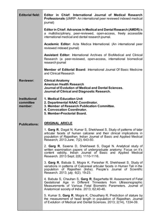 Editorial field:
Reviewer:
Institutional
committee
member:
Publications:
Editor in Chief: International Journal of Medical Research
Professionals (IJMRP- An international peer reviewed indexed medical
journal)
Editor in Chief: Advances in Medical and Dental Research(AMDR) is
a multidisciplinary, peer-reviewed, open-access, freely accessible
international medical and dental research journal.
Academic Editor: Acta Medica International. (An international peer
reviewed indexed journal)
Assistant Editor: International Archives of BioMedical and Clinical
Research (a peer-reviewed, open-access, international biomedical
research journal
Member of Editorial Board: International Journal Of Basic Medicine
and Clinical Research
Clinical Anatomy
American Health Research
Journal of Evolution of Medical and Dental Sciences.
Journal of Clinical and Diagnostic Research.
1. Medical Education Unit
2. Departmental NAAC Coordinator.
3. Member of Research Publication Committee.
4. Convocation Coordinator.
5. Member-Proctorial Board.
ORIGINAL ARICLE
1. Garg R, Dagal N, Kumar S, Shekhawat S. Study of patterns of talar
articular facets of human calcanei and their clinical implications in
population of Rajasthan. Indian Journal of Basic and Applied Medical
Research; 2013.June; 7(2); 643-50.
2. Garg R, Saxena D, Shekhawat S, Dagal N. Analytical study of
written examination papers of undergraduate anatomy: Focus on it’s
content validity. Indian Journal of Basic and Applied Medical
Research. 2013 Sept; 2(8); 1110-1116.
3. Garg R, Babuta S, Mogra K, Parashar R, Shekhawat S. Study of
variations in patterns of Calcaneal articular facets in Human Tali in the
population of Rajasthan (India). People’s Journal of Scientific
Research. 2013. july; 6(2); 19-23.
4. Babuta S, Chauhan S, Garg R, Bagarhatta M. Assessment of Fetal
Gestational Age in Different Trimesters from Ultrasonographic
Measurements of Various Fetal Biometric Parameters. Journal of
Anatomical society of India. 2013; 62;40-46.
5. Kumar S, Garg R, Mogra K, Choudhary R. Prediction of stature by
the measurement of head length in population of Rajasthan. Journal
of Evolution of Medical and Dental Sciences. 2013; 2(14), 1334-39.
 