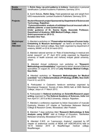 Books
Published:
Projects:
1. Rohin Garg. Lip print patterns in Indians: Application in personal
identification: Lambert Academic Publishers; Germany: 2014.
2. Sumit Babuta, Rohin Garg. Fetal gestational age and weight from
USG measurements: Lambert Academic Publishers; Germany: 2014.
Student Research project Sponsored by Department of Scienceand
Technology, Rajasthan
“Cytomorphometric analysis of exfoliated buccal mucosal cells in
diabetic patients: a case-control study.”
Under guidance of Dr. Seema Gupta, Associate Professor,
Department of Anatomy, SMS Medical College, Jaipur.
Grant sponsored on 20-3-13.
Duration One Year.
Workshops/
CME
Attended:
1. Attended a workshop on “Preservation techniquesof human body-
Embalming & Museum techniques’’ as hand’s on training held at
Maulana azad medical college, New Delhi organized by department of
anatomy, MAMC on 23 & 24 march 2012.
2. Attended national seminar on “Role of biotechnology in medical and
dental research” on 5th April 2012 jointly organized by Rajasthan
university of health sciences and maharaj vinayak global university,
Jaipur.
3. Attended Annual conference cum workshop on “Research
Methodology and biostatistics” organized by Indian Journal of Medical
specialities on august 26, 2012 at Lady Hardinge Medical College,
New Delhi.
4. Attended workshop on “Research Methodologies for Medical
scientists” held at National Institute of Pathology (ICMR), New Delhi
From 9-12, oct 2012.
5. Participated in Cadaveric hands-on workshop organized by
Neurological Surgeons’ Society of India (NSSI) held at SMS Medical
College, Jaipur on 1st March 2013.
6. Participated in National workshop on Scientific/Research paper
writing organized by The National Academy of Sciences, India held
from April 5-7, 2013 at MLS University, Udaipur, Rajasthan.
7. Attended a conference organized by Indian Association of muscular
Dystrophy, Western U.P chapter at Teerthanker Mahaveer Medical
College & Research Centre, Moradabad, Uttar Pradesh.
8. Attended 7 days workshop titled “Research Methodology & Data
Analysis using SPSS” held at College of Education, Teerthanker
Mahaveer University, Moradabad From 13-19 Jan, 2014.
9. Attended C.M.E. on “Laproscopic Anatomy” organized by UP
chapter of anatomical society of INDIA (UP ASICON-2014) held on
18-19 October 2014 at Muzaffarnagar medical college,
Muzaffarnagar.
 