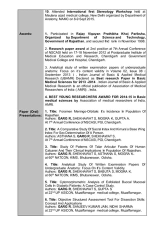 Awards:
Paper (Oral)
Presentations:
10. Attended International first Stereology Workshop held at
Maulana azad medical college, New Delhi organized by Department of
Anatomy, MAMC on 8-9 Sept 2015.
1. Participated in Rajay Vigayan Prathibha Khoj Pariksha,
Organized by Department of Science and Technology,
Government of Rajasthan, and secured IInd rank in November 1998.
2. Research paper award at 2nd position at 7th Annual Conference
of NSCASI held on 17-18 November 2012 at Postgraduate Institute of
Medical Education and Research, Chandigarh and Government
Medical College and Hospital, Chandigarh.
3. Analytical study of written examination papers of undergraduate
anatomy: Focus on it’s content validity in Volume 02, Issue 08 (
September 2013 ) , Indian Journal of Basic & Applied Medical
Research (IJBAMR) Declared as Best research Paper in Basic
Medical Sciences for 2013 -2014 . Indian Journal of Basic & Applied
Medical Research Is an official publication of Association of Medical
Researchers of India ( AMRI) , India.
4. BEST YOUNG RESEARCHERS AWARD FOR 2014-15 in Basic
medical sciences by Association of medical researchers of India,
AMRI.
1. Title: Foramen Meningo-Orbitale: It’s Incidence In Population Of
Rajasthan.
Authors: GARG R, SHEKHAWAT S, MOGRA K, GUPTA A.
At 7th Annual Conference of NSCASI, PGI, Chandigarh.
2. Title: A Comparative Study Of Sacral Index And Kimura’s Base Wing
Index For Sex Determination Of A Person.
Authors: ASTHANA S, GARG R, SHEKHAWAT S.
At 7th Annual Conference of NSCASI, PGI, Chandigarh.
3. Title: Study Of Patterns Of Talar Articular Facets Of Human
Calcanei And Their Clinical Implications In Population Of Rajasthan.
Authors: GARG R, SHEKHAWAT S, ASTHANA S, MOGRA K.
at 60th NATCON, KIMS, Bhubaneswar, Odisha.
4. Title: Analytical Study Of Written Examination Papers Of
Undergraduate Anatomy: Focus On It’s Content Validity.
Authors: GARG R, SHEKHAWAT S, BABUTA S, MOGRA K.
at 60th NATCON, KIMS, Bhubaneswar, Odisha.
5. Title: Cytomorphometric Analysis of Exfoliated Buccal Mucosal
Cells In Diabetic Patients: A Case-Control Study.
Authors: GARG R, SHEKHAWAT S, GUPTA S
at 22nd UP ASICON, Muzaffarnagar medical college, Muzaffarnagar.
6. Title: Objective Structured Assessment Tool For Dissection Skills:
Concept And Applications
Authors: GARG R, SANJEEV KUMAR JAIN, NIDHI SHARMA
at 22nd UP ASICON, Muzaffarnagar medical college, Muzaffarnagar.
 