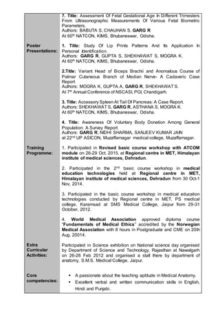 7. Title: Assessment Of Fetal Gestational Age In Different Trimesters
From Ultrasonographic Measurements Of Various Fetal Biometric
Parameters.
Authors: BABUTA S, CHAUHAN S, GARG R
At 60th NATCON, KIMS, Bhubaneswar, Odisha.
Poster
Presentations:
1. Title: Study Of Lip Prints Patterns And Its Application In
Personal Identification.
Authors: GARG R, GUPTA S, SHEKHAWAT S, MOGRA K.
At 60th NATCON, KIMS, Bhubaneswar, Odisha.
2.Title: Variant Head of Biceps Brachii and Anomalous Course of
Palmar Cutaneous Branch of Median Nerve- A Cadaveric Case
Report
Authors: MOGRA K, GUPTA A, GARG R, SHEKHAWAT S.
At 7th Annual Conference of NSCASI, PGI, Chandigarh.
3. Title: Accessory Spleen At Tail Of Pancreas: A Case Report.
Authors: SHEKHAWAT S, GARG R, ASTHANA S, MOGRA K.
At 60th NATCON, KIMS, Bhubaneswar, Odisha.
4. Title: Awareness Of Voluntary Body Donation Among General
Population: A Survey Report
Authors: GARG R, NIDHI SHARMA, SANJEEV KUMAR JAIN
at 22nd UP ASICON, Muzaffarnagar medical college, Muzaffarnagar.
Training
Programme:
1. Participated in Revised basic course workshop with ATCOM
module on 26-29 Oct. 2015. at Regional centre in MET, Himalayan
institute of medical sciences, Dehradun.
2. Participated in the 2nd basic course workshop in medical
education technologies held at Regional centre in MET,
Himalayan institute of medical sciences, Dehradun from 30 Oct-1
Nov, 2014.
3. Participated in the basic course workshop in medical education
technologies conducted by Regional centre in MET, PS medical
college, Karamsad at SMS Medical College, Jaipur from 29-31
October, 2012.
4. World Medical Association approved diploma course
“Fundamentals of Medical Ethics” accredited by the Norwegian
Medical Association with 8 hours in Postgraduate and CME on 20th
Aug. 20014.
Extra
Curricular
Activities:
Core
competencies:
Participated in Science exhibition on National science day organised
by Department of Science and Technology, Rajasthan at Nawalgarh
on 26-28 Feb 2012 and organised a stall there by department of
anatomy, S.M.S. Medical College, Jaipur.
 A passionate about the teaching aptitude in Medical Anatomy.
 Excellent verbal and written communication skills in English,
Hindi and Punjabi.
 