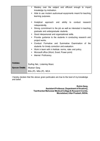  Mastery over the subject and efficient enough to impart
knowledge by motivation.
 Able to use modern audiovisual equipments meant for teaching
learning purposes.
 Analytical approach and ability to conduct research
independently.
 Strong commitment to the job as well as interested in teaching
graduate and undergraduate students.
 Good interpersonal and organizational skills.
 Provide guidance to the students in conducting research and
project works.
 Conduct Formative and Summative Examination of the
students for timely correction and evaluation.
 Work in team with in Institute norms, rules and policy.
 Microsoft office (Word, Excel, Power point)
 Internet Proficiency
Hobbies:
Surfing Net., Listening Music
Spouse Details: Muskan Garg
BSc (IT). MSc (IT), MCA
I hereby declare that the above given particulars are true to the best of my knowledge
and belief.
Rohin Garg,
Assistant Professor, Department of Anatomy,
Teerthanker Mahaveer Medical College& ResearchCentre,
Moradabad, Uttar Pradesh, INDIA.
 