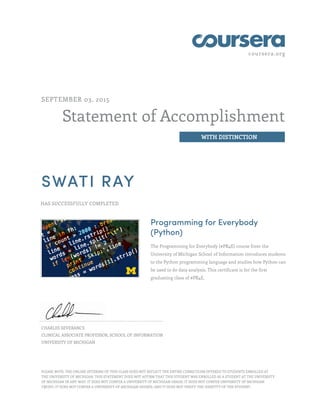 coursera.org
Statement of Accomplishment
WITH DISTINCTION
SEPTEMBER 03, 2015
SWATI RAY
HAS SUCCESSFULLY COMPLETED
Programming for Everybody
(Python)
The Programming for Everybody (#PR4E) course from the
University of Michigan School of Information introduces students
to the Python programming language and studies how Python can
be used to do data analysis. This certificate is for the first
graduating class of #PR4E.
CHARLES SEVERANCE
CLINICAL ASSOCIATE PROFESSOR, SCHOOL OF INFORMATION
UNIVERSITY OF MICHIGAN
PLEASE NOTE: THE ONLINE OFFERING OF THIS CLASS DOES NOT REFLECT THE ENTIRE CURRICULUM OFFERED TO STUDENTS ENROLLED AT
THE UNIVERSITY OF MICHIGAN. THIS STATEMENT DOES NOT AFFIRM THAT THIS STUDENT WAS ENROLLED AS A STUDENT AT THE UNIVERSITY
OF MICHIGAN IN ANY WAY. IT DOES NOT CONFER A UNIVERSITY OF MICHIGAN GRADE; IT DOES NOT CONFER UNIVERSITY OF MICHIGAN
CREDIT; IT DOES NOT CONFER A UNIVERSITY OF MICHIGAN DEGREE; AND IT DOES NOT VERIFY THE IDENTITY OF THE STUDENT.
 