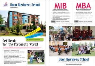 DBS Doon Business School
Doon Business School
Dehradun
Get Ready
for the Corporate World!
Ÿ International & Experienced Faculty
Ÿ
Ÿ In-campus separate hostel for boys & girls
Ÿ National & International Placement
Ÿ Various value added certificate along with regular
university course
Ÿ Multiple possibilities of international exposure
Ÿ Well Equipped Lab & Library with 24X7 Wi-Fi Services
Ÿ Emphasis on Personality Development and
Professional Communication
Multiple Placement opportunities for all students,
more than 70 companies visited the campus for
placement.
Our additional value added certifications, continuous industry internship program, mix of case and
problem approach brings out functionally experienced and future oriented corporate leaders.
NO.1 B-SCHOOL IN UTTARAKHAND
RANKED
2ND IN INDIA AFTER IIM-A
FOR FUTURE ORIENTATION
32ND FOR OVERALL PERFORMANCE
- As per Business Today, India Today - Nielsen Business Schools Survey
Ÿ The Master of International Business is a full time
regular degree in Management in International
Business.
Ÿ A program of core study in international accounting,
finance, marketing & trade opportunity, cross-
cultural studies, international communications and
international relations.
Ÿ Specially designed for career in organizations that
conduct business beyond domestic economy.
MIB MBAMaster of International Business Master of Business Administration
Affiliated to HNB Garhwal University (Central University) Affiliated to Uttarakhand Technicall University
Fees `36,000 only per semester Fees `54,000 only per semester
Ÿ Additional Value added certificates like SAP-ERP
from Germany, Six Sigma, Insurance licentiate,
NSE Certificate on Capital Market, French and
Computerized Accounting.
Ÿ Entrepreneurship Incubation Centre' - creating
world class enterpreneur.
Ÿ Students Involved in Consultancy to Corporates,
Government & NGOs.
For prospectus call 0135-3240733, 6543075, 7895748398
www.doonbusinessschool.com.
Campus : 122-Mi, Behind Pharma City, Selaqui, Dehradun-248001, Uttarakhand.
Admission on the basis of merit of MAT/CAT/CMAT/GMAT scores & GD & PI. For online registrations log on to
www.doonbusinessschool.com.
 