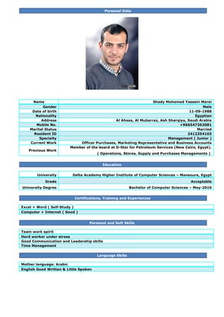 Personal Data
Name Shady Mohamed Yassein Marei
Gender Male
Date of birth 11-09-1988
Nationality Egyptian
Address Al Ahsaa, Al Mubarraz, Ash Sharqiya, Saudi Arabia
Mobile No. +966547363081
Marital Status Married
Resident ID 2412354165
Specialty Management ( Junior )
Current Work Officer Purchases, Marketing Representative and Business Accounts
Previous Work
Member of the board at D-Star for Petroleum Services (New Cairo, Egypt).
( Operations, Stores, Supply and Purchases Managements )
Education
University Delta Academy Higher Institute of Computer Sciences – Mansoura, Egypt
Grade Acceptable
University Degree Bachelor of Computer Sciences – May-2010
Certifications, Training and Experiences
Excel + Word ( Self-Study )
Computer + Internet ( Good )
Personal and Soft Skills
Team work spirit
Hard worker under stress
Good Communication and Leadership skills
Time Management
Language Skills
Mother language: Arabic
English Good Written & Little Spoken
 