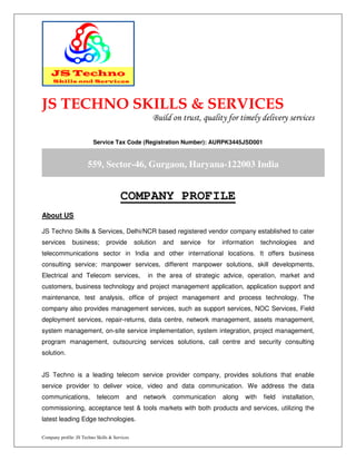 Company profile: JS Techno Skills & Services
JS TECHNO SKILLS & SERVICES
Build on trust, quality for timely delivery services
Service Tax Code (Registration Number): AURPK3445JSD001
COMPANY PROFILE
About US
JS Techno Skills & Services, Delhi/NCR based registered vendor company established to cater
services business; provide solution and service for information technologies and
telecommunications sector in India and other international locations. It offers business
consulting service; manpower services, different manpower solutions, skill developments,
Electrical and Telecom services, in the area of strategic advice, operation, market and
customers, business technology and project management application, application support and
maintenance, test analysis, office of project management and process technology. The
company also provides management services, such as support services, NOC Services, Field
deployment services, repair-returns, data centre, network management, assets management,
system management, on-site service implementation, system integration, project management,
program management, outsourcing services solutions, call centre and security consulting
solution.
JS Techno is a leading telecom service provider company, provides solutions that enable
service provider to deliver voice, video and data communication. We address the data
communications, telecom and network communication along with field installation,
commissioning, acceptance test & tools markets with both products and services, utilizing the
latest leading Edge technologies.
559, Sector-46, Gurgaon, Haryana-122003 India
,
 