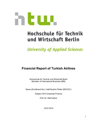 1
Financial Report of Turkish Airlines
Hochschule für Technik und Wirtschaft Berlin
Bachelor of International Business (BIB)
Name (Enrollment No.): Halil İbrahim Petek (0551321)
Subject: B15 Corporate Finance
Prof. Dr. Ralf Hafner
18.07.2015
 