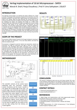 Verilog Implementation of 16 bit Microprocessor - SAYEH
Manali R. Shah| Pooja Chaudhary | Prof. P. Uma Sathyakam | SELECT
RTL Schematic – SAYEH Processor
Xilinx Simulation of ALU
Excel data - Instruction set
SCOPE OF THE PROJECT
RESULTS
METHODOLOGY
The processor SAYEH (Simple Processor Yet Enough Hardware) consisting of
eight and sixteen bit instructions. It has two buses-address and data bus
which are sixteen bit each.
The processor is designed to work for twenty nine instructions, twenty one
instructions are eight bit instructions and eight of them are sixteen bit
instructions. The immediate field makes instructions into a sixteen bit
instruction and the ones which don’t have an immediate field are classified as
eight bit instructions. The type of instruction is defined by the opcode which
is a 4 bit code. In a sixteen bit instruction, the lower eight bits (0-7) are used
for immediate data, bits eight and nine are used for defining the source
register and bits ten and eleven for the destination. The last four bits are
meant for the opcode. The instruction which won’t need destination and
source to be defined will use opcode bits as opcode extension.
The objective of this project is to develop the system software for a 16-bit
processor. The design of the processor is based on the instruction set of the
processor provided in the book titled “Digital Design and implementation in
FPGA” by Dr. Navabi. While the book describes the various blocks of the
processor and the instruction set details, this project goes a few steps further
by modifying the design and targeting the design to a FPGA (Field
Programmable Gate Array) board for design prototyping that involves testing
of various input signals at the output ports. The processor can find
application in circuits where simple processing like in telemetry applications
is required and can be extended further by adding suitable interfaces. The
processor is designed in VERILOG, which will be subsequently ported to a
Xilinx Spartan 3E FPGA board. The design will be thoroughly simulated to test
all the instructions in a Verilog simulator. Also, the FPGA board onto which
the design is to be loaded will be tested for its proper working using assembly
language.
INTRODUCTION
The memory is designed to take only one set of values initially. This is due
to the limitations of the FPGA as it can display only 8-bit data at a time. The
processor can find application in circuits where simple processing like in
telemetry applications is required and can be extended further by adding
suitable interfaces.
REFERENCES
1. Digital Design and Implementation with Field programmable devices,
Zainalabedin Navabi, Kluwer Academic Publishers, 2005.
2. Xilinx Spartan 3E FPGA Reference Manual, 2007.
3. Verilog HDL Synthesis: A practical Primer, J. Bhaskar, Star Galaxy
Publishing.
4. VHDL Implementation of a 16-bit microprocessor, P. Uma Sathyakam
Lambert Academic Publishers, 2014.
CONTACT DETAILS
1. shahmanali.rajendra2012@vit.ac.in
2. pooja.chaudhary2012@vit.ac.in
VERILOG Design
Simulation and
synthesis
Timing Simulation
FPGA Prototyping
Block diagram - SAYEH
The controller controls all the control inputs
depending upon the instruction. Program
counter increments and the result is stored in
the register file at falling edge of the clock. At
positive edge, next instruction gets loaded. ALU
performs both arithmetic and logical operations.
The output from status register is fed as carry
input of ALU. The carry output of ALU is fed as
input to the status register. The output from
register file is muxed in order to decide whether
the destination register, source register, PC or
immediate data is to appear as the input of ALU.
For the input of register file, the output of ALU
and the data coming from the memory are
muxed together.
CONCLUSION
 