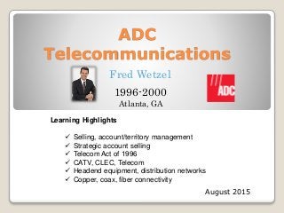 ADC
Telecommunications
August 2015
Fred Wetzel
1996-2000
Learning Highlights
 Selling, account/territory management
 Strategic account selling
 Telecom Act of 1996
 CATV, CLEC, Telecom
 Headend equipment, distribution networks
 Copper, coax, fiber connectivity
Atlanta, GA
 