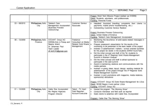 Career Application
CV _ - SERVANO, Paul Page 3
CV_Servano, P.
Project: Short Term Mission Project dubbed as HYBRID
Client: Students, volunteers, and professionals
Funding: Personal Funds
03 – 08/2010 Philippines, Iloilo
City
Teletech Care
Management Incorporated
(Business Process
Outsourcing)
Customer Service
Associate
 Helpdesk Assistant (handling complaints from clients i.e.
payments, mobile phone troubleshooting, etc.)
 Outstanding Customer Service Relation
Project: Business Process Outsourcing
Client: United States of America
Funding: Teletech Care Management Incorporated
06 – 12/2009 Philippines, Iloilo
Province
GTZ-AHT Group AG
SWM4LGUs in Panay and
Negros Island
Dr. Johannes Paul
Team Leader
JP.AHT.P3@gmail.com
Freelance
Consultant on Media
Related Solid Waste
Management
 Monitoring the recurrence of solid waste related messages in
the tri-media
 Prepare powerpoint presentation for the results of the
monitoring to be presented to the team leader of the project
 Involved in advertisement matters – school oriented activities
for the project be visible in the students (SWM Forum/Talk)
 Did the initial concept and draft of the “for students to
participate in the 4th Regional Solid Waste Management
Summit in Western Visayas”
 Did the initial concept and draft to attract sponsors to
participate in the said summit
 Assist in maintaining relations and communications with the
media partners
 Involved in giving ideas, layout, design, wording material for
advertisement of the project through the 4th Regional Solid
Waste Management Summit
 Involved in joint promotions with magazine, media relations,
sponsorship allocations
Project: GTZ-AHT Group AG Solid Waste Management for LGUs
Client: DENR Region 6 and partner LGUs
Funding: GTZ-AHT Group AG
01 – 12/2009 Philippines, Iloilo
City
Cable Star, Incorporated
Ms. Regine Algecera
Program Director
Talent - TV Host/
Field Reporter/
Account Executive
 Hosted the program “The Morning Show”
 Conducts interviews and field work as reporter
 Seek clients to advertise with Cable Star, Incorporated
Program: Cable Star “The Morning Show”
 