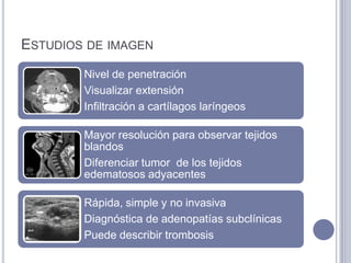 ESTUDIOS DE IMAGEN
        Nivel de penetración
        Visualizar extensión
        Infiltración a cartílagos laríngeos

        Mayor resolución para observar tejidos
        blandos
        Diferenciar tumor de los tejidos
        edematosos adyacentes

        Rápida, simple y no invasiva
        Diagnóstica de adenopatías subclínicas
        Puede describir trombosis
 