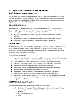 UK Digital Medicine Research Centre (UKDMRC)
Draft Strategic Development Plan
This document is an outline strategic development plan for a proposed Digital Medicine Research
Centre to be founded in the East Midlands of the UK as a collaboration between the International
Society of Digital Medicine based in Chongqing, China and a consortium of UK partners involved in
Digital Medicine Research and Development.
About Digital Medicine
Digital Medicine is a fast-growing emerging multidisciplinary activity born out of the impact of
disruptive digital technologies on the science and practice of medicine. Digital Medicine can be
defined as having 3 components in the science, practice and study of:-
 The use of digital technologies in the diagnosis, prevention and treatment of medical
conditions
 The more general use of digital technologies in the science and practice of medicine
 The impact of digital technologies on the science and practice of medicine.
UKDMRC Mission
The UKDMRC will seek to establish itself as an International Centre of Excellence and thought leader
in the science, practice and study of Digital Medicine. It will collaborate in partnership with the
International Society of Digital Medicine with the aim of achieving a positive global impact on the
sustainable health and wellbeing of all citizens
Its principal objectives will be:-
 To establish an understanding and acceptance digital medicine as a discrete multidisciplinary
activity and to leverage its potential for improved health and wellbeing
 To act as the European Hub of the International Society of Digital Medicine (ISDM)
 To facilitate greater collaboration between the IT industry and Medical Professionals
 To help shape the future of the use of digital technologies in medicine
 To share best practices and create development opportunities for its stakeholders
 To develop a digital medicine roadmap tool and methodology
 To create and support publishing and speaking opportunities for its stakeholders
 To stimulate innovation and enterprise in digital medicine science and practices
 To contribute to the development of ISDM on the global scale technically and economically.
 To develop and obtain accreditation for Digital Medicine higher education modules and
postgraduate qualifications
UKDMRC Activities and Objectives
The UKDMRC will seek to achieve the following outcomes in its first year :-
 Build a Consortium of Partners in The East Midlands of the UK who will act as an Advisory
Board and Founding Members of a UK ISDM Council with representation from :-
o Medilink
o East Midlands Universities
o NHS
 