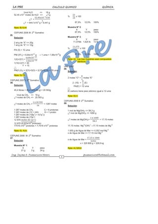 LA PRE CALCULO QUIMICO QUÍMICA
Ing. Jayme A. Pumaricra Moori jpumaricra@hotmail.com
4
1mol H2O <> 18 g
52,45 x10-2
moles de H2O <> ¿? g
¿? =
¿? = 944,1x10-2
g = 9,441 g
Rpta: B) 9,44
CEPUNS 2006 III: 2do
Sumativo
05.
Solución:
2 at-g de “X” <> 20g
1 at-g de “X” <> 10g
PA (X) = 10 uma
PM (XY2) = 6,64x10-23
g → 1 uma = 1,66x10-24
g
1(X)+2(Y) =
1(10)+2(Y) = 40
Y = 15
o
o
o
PM(Y2O3) = 2(Y)+3(O) = 2(15)+3(16) = 78 uma
Rpta: D) 78
CEPUNS 2007 I: 2do
Sumativo
06.
Solución:
45,4 libras = 45,4 (453,59 g) = 20 593g
1mol de CH4 <> 16 g
¿? moles de CH4 <> 20 593 g
¿? moles de CH4 = = 1287 moles
1 287 moles de CH4 C = 6 protones
1 287 moles de (1C + 4H) H = 1 protón
1 287 moles de (1(6p+
) + 4(1p+
))
1 287 moles de (10p+
)
12 870
12 870 (6,023x1023
protones)
77516 x1023
protones = 7,7516 x1027
protones
Rpta: E) N.A.
CEPUNS 2008 III: 2do
Sumativo
07.
Solución:
Muestra N° 1:
X Y peso
21 g 3 g 24 g
% x 100
87,5% 12,5% 100%
Muestra N° 2:
X Y peso
87,5% 12,5% 100%
Muestra N° 3:
X Y peso
11,375lb 1,625 lb 13 lb
% x 100
87,5% 12,5% 100%
Rpta: A) Las tres muestras sean compuestos
idénticos.
UNS 2007
08.
Solución:
2 moles “O” = moles “E”
2 (16) = (E)
PA(E) = 12 uma
o
o
o
El carbono tiene peso atómico igual a 12 uma
Rpta: D) C
CEPUNS 2008 II: 2do
Sumativo
09.
Solución:
1 mol de Mg(OH)2 <> 58,3 g
¿? mol de Mg(OH)2 <> 1000 g
¿? moles de Mg(OH)2= = 17,15 moles
17,15 moles Mg+2
(OH)-1
→17,15 moles de Mg+2
1 000 g de Agua de Mar <> 0,052 mol Mg+2
x de Agua de Mar <> 17,15 mol Mg+2
x de Agua de Mar =
x = 329 809 g = 329,8 kg
Rpta: A) 329,8
 