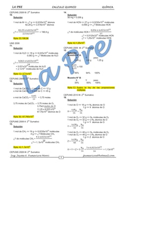LA PRE CALCULO QUIMICO QUÍMICA
Ing. Jayme A. Pumaricra Moori jpumaricra@hotmail.com
5
CEPUNS 2008 III: 2do
Sumativo
10.
Solución:
1 mol de M <> ¿? g <> 6,0230x1023
átomos
82,29 g <> 2,516x1023
átomos
¿? = = 196,9 g
Rpta: D) 196,96
UNS 2008
11.
Solución:
1 mol de H2O <> 18 g <> 6,023x1023
moléculas
0,063 g <> ¿? Moléculas de H2O
¿? =
= 0.021x1023
moléculas de H2O
= 2,1x1021
moléculas de H2O
Rpta: C) 2,11x1021
CEPUNS 2009 I: 2do
Sumativo
12.
Solución:
1 mol de CaCO3 → 1 mol de C <> 12 g
x mol de CaCO3 → x mol de C <> 45 g
x mol de CaCO3 = = 3,75 moles
3,75 moles de CaCO3 → 3,75 moles de O3
3,75x3
11,25 x 6,023 x1023
67,75x1023
átomos de O
Rpta: B) 67,760x1023
CEPUNS 2009 II: 2do
Sumativo
13.
Solución:
1 mol de CH4 <> 16 g <> 6,0230x1023
moléculas
4 g <> ¿? Moléculas CH4
¿? de moléculas CH4 =
¿? = 1, 5x1023
moléculas CH4
Rpta: A) 1, 5x1023
CEPUNS 2009 III: 2do
Sumativo
14.
Solución:
56 mg = 0.056 g
1 mol de HCN <> 27 g <> 6,0230x1023
moléculas
0,056 g <> ¿? Moléculas HCN
¿? de moléculas HCN =
¿? = 0,0125x1023
moléculas HCN
¿? = 1,25x1021
moléculas HCN
Rpta: A) 1,25x1021
CEPUNS 2009 III: 2do
Sumativo
15.
Solución:
Muestra N° A:
X Y peso
0,45 g 0,8 g 1,25 g
% x 100
36% 64% 100%
Muestra N° B:
X Y peso
35% 65% 100%
Rpta: C) Ilustra la ley de las proposiciones
múltiples.
CEPUNS 2010 III: 2do
Sumativo
16.
Solución:
1 mol de O <> 16 g <> NA átomos de O
1 g <> X átomos de O
X = =
1 mol de O2 <> 32 g <> NA moléculas de O2
1 mol de O2 <> 32 g <> 2 NA átomos de O
1 g <> Y átomos de O
Y = =
1 mol de O3 <> 48 g <> NA moléculas de O3
1 mol de O3 <> 48 g <> 3 NA átomos de O
1 g <> Z átomos de O
Z = =
X + Y + Z = 3 = = 1,13x1023
 