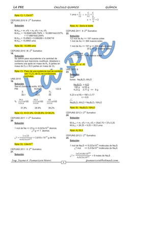 LA PRE CALCULO QUIMICO QUÍMICA
Ing. Jayme A. Pumaricra Moori jpumaricra@hotmail.com
6
Rpta: C) 1,13x1023
CEPUNS 2010 II: 2do
Sumativo
17.
Solución:
M.A(O) = m1 x% + m2 x% + m2 x%
M.A(O) = 15.99491x99.759% + 16,99914x0,037%
+ 17,99916x0,204%
M.A(O) = 15.9563 + 0.006289 + 0.036718
M.A(O) = 15.9993 uma
Rpta: B) 15,999 uma
CEPUNS 2010 III: 2do
Sumativo
18.
Solución:
Se define peso equivalente a la cantidad de
sustancia que reacciona, sustituye, desplaza o
contiene una aprte en masa de H2, 8 partes en
masa de O2 o 35,5 partes en masa de Cl2
Rpta: C) Peso de una sustancia que se combina
con 11,2 L de O2 en condiciones
normales.
UNS 2010
19.
Solución:
Sea el clorato de sodio: KClO3
PM: KClO3 : 122,6
39,1 35,5 48
% x100 x100 x100
31,9% 28,9% 39,2%
Rpta: C) K=31.9%; Cl=28.9%; O=39.2%
CEPUNS 2011 I: 2do
Sumativo
20.
Solución:
1 mol de Na <> 23 g <> 6,023x1023
átomos
¿? g <> 1 átomos
¿? = = 3,818 x 10-23
g de Na
Rpta: D) 3,8x10-23
CEPUNS 2011 II: 2do
Sumativo
21.
Solución:
1 uma = → x =
x = = 2
Rpta: A) Sería el doble
CEPUNS 2011 II: 2do
Sumativo
22.
Solución:
1/2 mol de Au <> 197 nuevos soles
1 mol de Au <> 394 nuevos soles
1 mol de Au <> 197 g <> 394 nuevos soles
20 g <> ¿? nuevos soles
¿? = = 40 nuevos soles
Rpta: D) s/. 40
UNS 2011 II
23.
Solución:
Sea:
borax: Na2B4O7.XH2O
Na2B4O7. n H2O
180 g n(18) g
4,23 g 3,77 g <> 8 g
4,23 x n(18) = 180 x 3,77
n = 8.9
o
o
o
Na2B4O7.XH2O = Na2B4O7.10H2O
Rpta: B) Na2B4O7.10H2O
CEPUNS 2012 I: 2do
Sumativo
24.
Solución:
M.A(Cl) = m1 x% + m2 x% = 35x0.75 + 37x 0.25
M.A(Cl) = 26.25 + 9.25 = 35.5 uma
Rpta: A) 35,5
CEPUNS 2012 I: 2do
Sumativo
25.
Solución:
1 mol de Na2S <> 6,023x1023
moléculas de Na2S
¿? mol <> 5,418x1024
moléculas de Na2S
¿? = = 9 moles de Na2S
 
