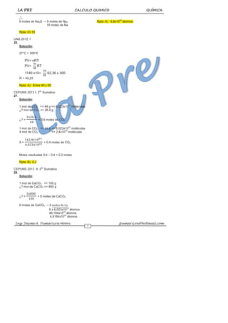 LA PRE CALCULO QUIMICO QUÍMICA
Ing. Jayme A. Pumaricra Moori jpumaricra@hotmail.com
7
o
o
o
9 moles de Na2S → 9 moles de Na2
18 moles de Na
Rpta: D) 18
UNS 2012 I
26.
Solución:
27°C = 300°K
PV= nRT
PV= RT
1140 x10= 62,36 x 300
= 49,23
Rpta: A) Entre 40 y 50
CEPUNS 2013 I: 2do
Sumativo
27.
Solución:
1 mol de CO2 <> 44 g <> 6,023x1023
moléculas
¿? mol de CO2 <> 26.4 g
¿? = = 0,6 moles de CO2
1 mol de CO2 <> 44 g <> 6,023x1023
moléculas
X mol de CO2 <> 2,4x1023
moléculas
X = = 0,4 moles de CO2
Moles residuales 0.6 – 0.4 = 0.2 moles
Rpta: B) 0,2
CEPUNS 2013 II: 2do
Sumativo
28.
Solución:
1 mol de CaCO3 <> 100 g
¿? mol de CaCO3 <> 800 g
¿? = = 8 moles de CaCO3
8 moles de CaCO3 → 8
8 x 6,023x1023
átomos
48,184x1023
átomos
4,8184x1024
átomos
Rpta: A) 4,8x1024
átomos.
 