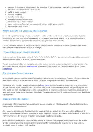 • carenza di vitamine ed oligoelementi che impedisce la trasformazione e neutralizzazione degli acidi;
• eccessivo consumo di carne (acido urico);
• caffè, tè (acido tannico);
• tabacco (nicotina);
• superlavoro (stress);
• analgesici (acido acetilsalicilico);
• dolciumi e grassi (acido acetico);
• carne salmistrata, formaggi con aggiunta di calcio e sodio (acido nitrico);
• bevande gassate e alcolici.
Perché in estate e in vacanza aumenta sempre
Le candidosi proliferano soprattutto grazie al clima caldo-umido, questi miceti unicellulari, detti lieviti, sono
normalmente presenti nella microflora vaginale e, con il caldo e l’umidità, è facile che si moltiplichino fino a
prendere il sopravvento, approfittando di costumi, asciugamani e sdraio bagnati.
Il primo consiglio, quindi, è di non tenere indosso indumenti umidi e di non farsi prestare costumi, pant o teli-
mare, che potrebbero diventare veicolo di contagio.
Trasmissione con i rapporti sessuali
Certamente, le vie del contagio vanno da “lui” a “lei” e da “lei” a “lui”. Per questo motivo, bisognerebbe proteggersi
col preservativo, specie se si hanno rapporti occasionali.
L’ideale sarebbe anche fare una rapida ispezione del partner: se sono presenti dei puntini rossi sul glande … fate
attenzione! Potrebbe avere una balanopostite, un’infiammazione dovuta alla Candida o ad altri germi come il
trichomonas.
Che cosa accade se si trascura
La micosi può espandersi dando luogo alle infezioni inguino-crurali, che colpiscono l’inguine e l’interno cosce. La
pelle diventa molto arrossata e irritata al punto che il solo sfregamento delle cosce provoca dolore.
Non solo, a volte compare una sovrainfezione da Tinea cruris, un altro fungo che provoca un forte eritema, con
piccole “bollicine” color rosso fuoco ma con i bordi bianchi che danno un inteso prurito. Per questa ragione, una
volta uscite dal mare o dalla piscina, occorre asciugare bene le pieghe inguinali e, eventualmente, cospargerle di
talco assorbente, come quello mentolato o medicato con agenti antimicotici, la stessa raccomandazione è valida se
si suda molto.
Come prevenire le ricadute
Innanzitutto, è bene seguire un’adeguata igiene, usando salviette per il bidet personali ed evitando di scambiarsi
asciugamani e indumenti intimi.
Chi è soggetta a infezioni da Candida dovrebbe usare, a titolo preventivo, dei detergenti intimi addizionati di
sostanze antimicotiche o arricchiti di estratti di malva, calendula, lavanda, tea tree oil o olio di Neem. In mancanza
d’altro, vanno bene dei lavaggi e irrigazioni con acqua e bicarbonato di sodio.
Inoltre, bisogna combattere la stipsi con delle bustine di Psyllium (fibra vegetale da assumere prima dei pasti) e
fare dei cicli di una ventina di giorni con l’integrazione di fermenti lattici, che riequilibrano la flora batterica
intestinale punto di partenza della candida.
 