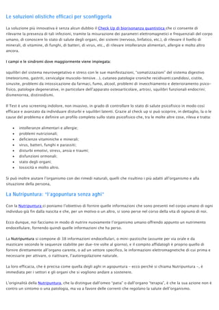 Le soluzioni olistiche efficaci per sconfiggerla
La soluzione più innovativa è senza alcun dubbio il Check Up di biorisonanza quantistica che ci consente di
rilevarne la presenza di tali infezioni, tramite la misurazione dei parametri elettromagnetici e frequenziali del corpo
umano, di conoscere lo stato di salute degli organi, dei sistemi (nervoso, linfatico, etc.), di rilevare il livello di
minerali, di vitamine, di funghi, di batteri, di virus, etc., di rilevare intolleranze alimentari, allergie e molto altro
ancora.
I campi e le sindromi dove maggiormente viene impiegata:
squilibri del sistema neurovegetativo e stress con le sue manifestazioni, “somatizzazioni” del sistema digestivo
(meteorismo, gastriti, cervicalgie muscolo-tensive…), cutaneo patologie croniche recidivanti;candidosi, cistite,
sinusite, problemi da intossicazione da farmaci, fumo, alcool, problemi di invecchiamento e deterioramento psico-
fisico, patologie degenerative, in particolare dell’apparato osteoarticolare, artrosi, squilibri funzionali endocrini;
dismenorrea, distiroidismi.
Il Test è uno screening indolore, non invasivo, in grado di controllare lo stato di salute psicofisico in modo così
efficace e avanzato da individuare disturbi e squilibri latenti. Grazie al check up si può scoprire, in dettaglio, la o le
cause del problema e definire un profilo completo sullo stato psicofisico che, tra le molte altre cose, rileva e tratta:
• intolleranze alimentari e allergie;
• problemi nutrizionali;
• deficienze vitaminiche e minerali;
• virus, batteri, funghi e parassiti;
• disturbi emotivi, stress, ansia e traumi;
• disfunzioni ormonali;
• stato degli organi;
• tossicità e molto altro.
Si può inoltre aiutare l’organismo con dei rimedi naturali, quelli che risultino i più adatti all’organismo e alla
situazione della persona,
La Nutripuntura: “l’agopuntura senza aghi”
Con la Nutripuntura ci poniamo l’obiettivo di fornire quelle informazioni che sono presenti nel corpo umano di ogni
individuo già fin dalla nascita e che, per un motivo o un altro, si sono perse nel corso della vita di ognuno di noi.
Ecco dunque, noi facciamo in modo di nutrire nuovamente l’organismo umano offrendo appunto un nutrimento
endocellulare, fornendo quindi quelle informazioni che ha perso.
La Nutripuntura si compone di 38 informazioni endocellulari, o mini-pasticche (assunte per via orale e da
masticare secondo le sequenze stabilite per due-tre volte al giorno), e il compito affidatogli è proprio quello di
fornire direttamente all’organo carente, o ad un settore specifico, le informazioni elettromagnetiche di cui prima e
necessarie per attivare, o riattivare, l’autoregolazione naturale.
La loro efficacia, che è precisa come quella degli aghi in agopuntura – ecco perché si chiama Nutripuntura -, è
immediata per i settori e gli organi che si vogliono andare a sostenere.
L’originalità della Nutripuntura, che la distingue dall’omeo “patia” o dall’organo “terapia”, è che la sua azione non è
contro un sintomo o una patologia, ma va a favore delle correnti che regolano la salute dell’organismo.
 