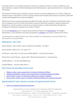 Favorendo il flusso di un meridiano permette di rinforzare in qualsiasi momento un settore in difficoltà, senza
dover attendere un segnale d’allarme (patologia) da parte dell’organismo: agisce preventivamente a sostegno della
vita cellulare.
Se l’organismo manifesta già un disturbo, o ha già innescato un processo degenerativo (es: l’ulcera), l’approccio
rimane lo stesso e cioè quello di “nutrire” le correnti vitali che hanno deviato dal loro percorso naturale, sostenendo
l’attività elettromagnetica dei circuiti più indeboliti.
Molte persone hanno superato positivamente problemi dei funghi, parassiti e moltissime altre disfunzioni dopo
essersi sottoposte al test con la SCIO/Gioia Bertha, la quale ha identificato la perfetta e specifica sequenza di
Nutripuntura o di altre sostanze in carenza di cui avevano bisogno in modo da permettere all’organismo
d’integrare le informazioni molecolari fino ad allora “rifiutate”
Sul sito web Gioiaberta.it trovi le risposte alle domande più frequenti sulla Nutripuntura . Per maggiori
informazioni, e/o per prenotare il tuo check up quantistico, contattaci senza esitare. Saremo lieti di aiutarti.
Le informazioni qui riportate hanno solo il fine di operare una informazione, non sono riferibili né a
prescrizioni né a consigli medici.
Bibliografia e altre fonti:
Valerio Pignatta – marzo 2008, “Guarire le Infezioni da Candida” – Ed. Macro
Rivista Starbene, agosto 2011, n°8- pag.72-73
Ann Boroch – aprile 2010, “La vera causa di Molte Malattie” – Ed. Il punto D’incontro.
Patrick Vèret, Yvonne Parquer – giugno 2007, “Manuale di Nutripuntura” – Tecniche Nuove
Candida Albicans – sito web: www.Mednat.org
Candida Albicans – sito web: www.solaris.it
Altri articoli che potrebbero interessarti
• Allergie: sintomi, cause, prevenzione e le soluzioni olistiche più efficaci
• Intolleranze alimentari: sintomi, cause, prevenzione e le soluzioni olistiche più efficaci
• Pancia gonfia: le cause e le soluzioni più efficaci per risolvere il problema
• Ansia e stress: sintomi, cause e le soluzioni olistiche più efficaci per ritrovare il benessere
Approfondimenti sulle soluzioni correlate all’argomento dell’articolo
• Check up completo bioenergetico quantistico
ASSOCIAZIONE CULTURALE SPORTIVA DILETTANTISTICA PROGETTO BENESSERE
Viale Stazione nr. 134, 35036, Montegrotto Terme
Tel. e fax: 049.8910706 (Segreteria) • Mobile: 335.6745856 (Luigina) • 340.8494015 (Edoardo)
orari: lunedì – venerdì ore 8:30 - 12:00, 14:30 – 19:00; sabato ore 9:00 – 12:00.
Tutti i diritti riservati - Privacy
 