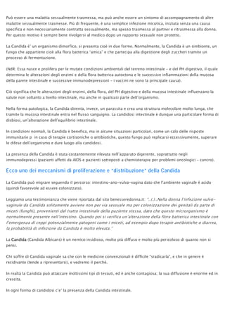Può essere una malattia sessualmente trasmessa, ma può anche essere un sintomo di accompagnamento di altre
malattie sessualmente trasmesse. Più di frequente, è una semplice infezione micotica, iniziata senza una causa
specifica e non necessariamente contratta sessualmente, ma spesso trasmessa al partner e ritrasmessa alla donna.
Per questo motivo è sempre bene rivolgersi al medico dopo un rapporto sessuale non protetto.
La Candida è’ un organismo dimorfico, si presenta cioè in due forme. Normalmente, la Candida è un simbionte, un
fungo che appartiene cioè alla flora batterica “amica” e che partecipa alla digestione degli zuccheri tramite un
processo di fermentazione.
(NdR: Essa nasce e prolifera per le mutate condizioni ambientali del terreno intestinale – e del PH digestivo, il quale
determina le alterazioni degli enzimi e della flora batterica autoctona e le successive infiammazioni della mucosa
della parete intestinale e successive immunodepressioni – i vaccini ne sono la principale causa).
Ciò significa che le alterazioni degli enzimi, della flora, del PH digestivo e della mucosa intestinale influenzano la
salute non soltanto a livello intestinale, ma anche in qualsiasi parte dell’organismo.
Nella forma patologica, la Candida diventa, invece, un parassita e crea una struttura molecolare molto lunga, che
tramite la mucosa intestinale entra nel flusso sanguigno. La candidosi intestinale è dunque una particolare forma di
disbiosi, un’alterazione dell’equilibrio intestinale.
In condizioni normali, la Candida è benefica, ma in alcune situazioni particolari, come un calo delle risposte
immunitarie p in caso di terapie cortisoniche o antibiotiche, questo fungo può replicarsi eccessivamente, superare
le difese dell’organismo e dare luogo alla candidosi.
La presenza della Candida è stata costantemente rilevata nell’apparato digerente, soprattutto negli
immunodepressi (pazienti affetti da AIDS e pazienti sottoposti a chemioterapie per problemi oncologici – cancro).
Ecco uno dei meccanismi di proliferazione e “distribuzione” della Candida
La Candida può migrare seguendo il percorso: intestino-ano-vulva-vagina dato che l’ambiente vaginale é acido
(quindi favorevole ad essere colonizzato).
Leggiamo una testimonianza che viene riportata dal sito benesseredonna.it: “..(.)..Nella donna l’infezione vulvo-
vaginale da Candida solitamente avviene non per via sessuale ma per colonizzazione dei genitali da parte di
miceti (funghi), provenienti dal tratto intestinale della paziente stessa, dato che questo microrganismo è
normalmente presente nell’intestino. Quando poi si verifica un’alterazione della flora batterica intestinale con
l’emergenza di ceppi potenzialmente patogeni come i miceti, ad esempio dopo terapie antibiotiche o diarrea,
la probabilità di infezione da Candida è molto elevata.”
La Candida (Candida Albicans) è un nemico insidioso, molto più diffuso e molto più pericoloso di quanto non si
pensi.
Chi soffre di Candida vaginale sa che con le medicine convenzionali è difficile “sradicarla”, e che in genere è
recidivante (tende a ripresentarsi), e vedremo il perché.
In realtà la Candida può attaccare moltissimi tipi di tessuti, ed è anche contagiosa; la sua diffusione è enorme ed in
crescita.
In ogni forma di candidosi c’e’ la presenza della Candida intestinale.
 