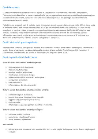 Candida e stress
La vita quotidiana coi suoi ritmi frenetici e il peso in crescita di un inquinamento ambientale onnipresente,
l’alimentazione industriale e lo stress relazionale che spesso accumuliamo, costituiscono dei buoni presupposti per
accusare dei malesseri che, trascurati, sono una buona base di partenza per patologie occulte di rilevante
importanza per la nostra salute.
Probabilmente uno degli stati di malattia meno riconosciuti, e purtroppo crediamo invece molto diffusi, è una sorta
di infezione cronica da Candida albicans (che d’ora in poi chiameremo anche solo “Candida”): assale il nostro
organismo in maniera estesa, si organizza in colonie nei singoli organi, oppure si diffonde dall’intestino, sua
primaria residenza, verso obiettivi scelti con cura tra quelli meno difesi e floridi del nostro corpo. Questa
infestazione nascosta dà origine a una serie di disturbi che ormai costituiscono una specie di sindrome ben
delineabile e identificabile, sebbene con una certa pazienza e costanza.
Quali i sintomi di questa epidemia
Riconoscerla è semplice: forte prurito, dolore e irritazione della vulva (la parte esterna della vagina), unitamente a
perdite dense e biancastre, che assomigliano alla ricotta o al latte cagliato. Anche l’odore delle “perditine” è
caratteristico: ricorda quello dei panetti di lievito usati per preparare pane, pizze.
Quali e quanti altri disturbi causa
Disturbi causati dalla candida a livello digestivo
• Rallentamento della digestione;
• meteorismo, flatulenza;
• gonfiore e dolore addominale;
• intolleranze alimentari e allergie;
• sovrappeso corporeo e difficoltà a dimagrire;
• compulsioni alimentari;
• ritenzione idrica;
• infiammazione del tubo digerente.
Disturbi causati dalla candida a livello genitale e urinario:
• secrezioni vaginali biancastre;.
• prurito, bruciore e fastidio a livello vaginale;
• rapporti sessuali dolorosi per la donna;
• cistiti croniche;
• infiammazioni apparato genitale maschile e femminile.
Disturbi causati dalla candida a livello psicologico
• Sindrome da fatica cronica;
• agitazione e istabilità dell’umore;
• ansia, insonnia, depressione.
Altri disturbi
• Rossori e pustole biancastre sulla mucosa della bocca, nelle pieghe dell’inguine e sotto il seno, negli organi
sessuali;
 