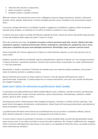 • infezione alle orecchie e congiuntiviti;
• dolori muscolari e articolari;
• problemi cutanei e squilibri ormonali.
Molti dei sintomi e dei disturbi più comuni che ci affliggono al giorno d’oggi (stanchezza, gonfiori, confusione
mentale, artrite, allergie, depressione e sclerosi multipla) possono essere ricondotti a una sconcertante origine: i
lieviti.
L’eccessivo sviluppo del lievito, la cosiddetta Candida, è oggigiorno un’epidemia e colpisce milioni di persone.
Secondo stime prudenti, un individuo su tre soffre di sintomi o condizioni a esso collegate.
Le donne associano subito la candida all’infezione vaginale da lievito, mentre gli uomini alla parola fungo pensano
si tratti del problema delle unghie dei piedi. E invece c’è di più.
Oltre alle condizioni già citate, la candida è associata a sintomi persistenti quali otiti, sinusiti, infezioni del tratto
respiratorio superiore, sindrome premestruale, fibromi, endometriosi, ipotiroidiusmo, ipoglicemia, acne e ansia,
come pure a condizioni più gravi come patologie autoimmuni, fibromialgia, lupus, autismo e persino tumori.
Come è possibile che il lievito rappresenti un fattore di salute talmente rilevante, se così tante persone non ne
sanno nulla?
Semplice: perché la medicina occidentale seguita tranquillamente a ignorare il legame tra il suo sviluppo eccessivo
e l’abuso di farmaci, soprattutto antibiotici, nonché di altri comuni fattori responsabili, tra i quali l’alimentazione
e l’aria che respiriamo.
Attualmente si tende a considerare l’infezione da candida come una sindrome medica complessa, che prende il
nome di sindrome da lieviti o candidosi cronica.
Questa sindrome può causare un ampio spettro di sintomi in tutti gli apparati dell’organismo, quale il
gastrointestinale, urogenitale, il sistema endocrino e il sistema immunitario, che sono i più sensibili all’infezione
con maggior frequenza.
Quali sono i fattori che alimentano la proliferazione della Candida
Le principali cause della proliferazione della Candida Albicans sono: antibiotici, steroidi (cortisone, prendnisone),
pillola anticoncezionale, terapia ormonale sostitutiva, cattiva alimentazione, chemioterapia, radiazioni, metalli
pesanti, abuso di alcol, droghe e stress.
Contribuiscono anche i metalli pesanti nelle amalgame d’argento, il piombo e il cadmio nell’aria inquinata. Tutti
questi fattori distruggono direttamente o indirettamente i batteri buoni del tratto gastrointestinale, permettendo al
lievito di prendere il sopravvento.
La profilerazione del lievito viene favorita da un’alimentazione ricca di zuccheri e carboidrati raffinati, latticini,
alcol, alimenti industriali e ormoni secreti in conseguenza di alti livelli di stress.
Lo stress acuto e cronico fa aumentare il cortisolo, un ormone prodotto dalle surrenali (piccole ghiandole situate
sopra ciascun rene). A sua volta il cortisolo in eccesso fa salire la glicemia. Per il fungo è indifferente che i maggiori
livelli di zucchero nell’organismo siano dovuti a uno snack o a un episodio di fortissimo stress; usa quello zucchero
come carburante per riprodursi.
 