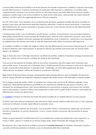 La teoria della sindrome da Candida (o da lieviti) ipotizza che quando l’organismo si debilita in seguito a particolari
vicende dell’esistenza e il sistema immunitario (in particolare dell’intestino) si indebolisce, la candida coglie
l’opportunità per stendere il suo territorio all’interno del corpo umano, passando dalla forma innocua a quella
patogena e dando luogo a una serie di problemi di salute anche molto gravi, colonizzando vari organi (bronchi,
polmoni, cervello e altri) che raggiunge attraverso il flusso sanguigno.
Già nel 1978 il dott. Truss dimostrò che la trasformazione del lievito sporigeno candida alla forma miceliale era
dovuta in gran parte alla distruzione della flora batterica intestinale. I motivi di questa distruzione, e comunque
dell’indebolimento del sistema immunitario, possono essere vari e tutti insieme concorrono alla determinazione
della situazione patologica.
L’alimentazione errata, l’uso di antibiotici o di altri farmaci, lo stress, le vaccinazioni, l’uso di terapie ormonali o
della pillola contraccettiva, l’intossicazione da metalli pesanti, infezioni virali o batteriche ricorrenti, errati stili di
vita, gravidanze e problemi mestruali, patologie del metabolismo come il diabete ecc. conducono a una situazione
di indebolimento del sistema intestinale, la sede più importante delle difese immunitarie dell’organismo.
La Candida è in effetti il risultato del moderno stile di vita che effettivamente non esisteva cinquant’anni fa. Le cifre
di questa epidemia sono impressionanti. In passato le infezioni da candida ricorrevano solo nei neonati molto
deboli e nei diabetici.
Oggi si stima che circa il 33% degli statunitensi sia affetto da candida, sebbene il fenomeno rimanga misconosciuto
dato che i sintomi possono essere scambiati per quelli di altre patologie.
Circa un terzo dei pazienti di Candida soffre di una micosi sistematica, cioè altri organi oltre l’intestino sono
vittima della micosi. Si presume che in Germania fino a 10.000 persone all’anno muoiano a causa di un infezione di
funghi, in generale Cadida albicans. E secondo il dott. Trowbridge, un terzo della popolazione dei paesi
industrializzati occidentali è affetto da Candida in una forma o nell’altra.
Oggi milioni di persone hanno, dunque, sentito parlare della Candida albicans, però è probabile che ancora la
scienza medica ufficiale non abbia ben recepito le scoperte dei medici olistici e dei naturopati in questo ambito.
Per la maggior parte dei medici, infatti, la Candida è pur sempre solo una forma di infezione vaginale o orale
(mughetto). Molti dunque ignorano la possibilità di una sindrome da candida ben più grave e sistemica, altri
ritengono sia sovradiagnosticata e altri ancora addirittura la scomunicano in quanto a loro parere non sarebbe
ancora stata provata. I sintomi in effetti sono evanescenti e molto simili a quelli di altre sindromi, come quella da
affaticamento cronico o la depressione.
La candidosi è dunque un’infezione da funghi del genere Candida di cui candida albicans è la più comune.
Le donne sono otto volte più predisposte alle infestazioni degli uomini, sebbene negli ultimi anni si siano appurate
condizioni di infezioni croniche molto diffuse in entrambi i sessi.
Le cause riguardano l’odierna vita stressante, l’uso di prodotti chimici, l’alimentazione industriale, con eccessivi
zuccheri e carboidrati, le carenze vitaminiche, i virus e i traumi emotivi concorrono alla formazione di questa
situazione.
Inoltre va tenuta presente l’acidificazione che è una caratteristica sempre più evidente dei nostri organismi. La
micosi è infatti, spesso, il risultato di un terreno troppo acido, molto favorevole allo sviluppo dei funghi.
Ricordiamoci che in ogni forma di candidosi è presente la candida intestinale, la candidosi intestinale è quindi a
sua volta una forma particolare di disbiosi, ossia un’alterazione della flora intestinale.
 