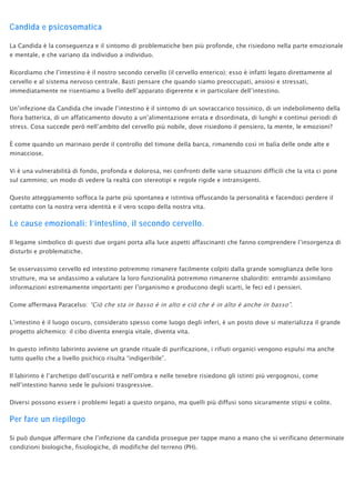 Candida e psicosomatica
La Candida è la conseguenza e il sintomo di problematiche ben più profonde, che risiedono nella parte emozionale
e mentale, e che variano da individuo a individuo.
Ricordiamo che l’intestino è il nostro secondo cervello (il cervello enterico); esso è infatti legato direttamente al
cervello e al sistema nervoso centrale. Basti pensare che quando siamo preoccupati, ansiosi e stressati,
immediatamente ne risentiamo a livello dell’apparato digerente e in particolare dell’intestino.
Un’infezione da Candida che invade l’intestino è il sintomo di un sovraccarico tossinico, di un indebolimento della
flora batterica, di un affaticamento dovuto a un’alimentazione errata e disordinata, di lunghi e continui periodi di
stress. Cosa succede però nell’ambito del cervello più nobile, dove risiedono il pensiero, la mente, le emozioni?
È come quando un marinaio perde il controllo del timone della barca, rimanendo così in balìa delle onde alte e
minacciose.
Vi è una vulnerabilità di fondo, profonda e dolorosa, nei confronti delle varie situazioni difficili che la vita ci pone
sul cammino; un modo di vedere la realtà con stereotipi e regole rigide e intransigenti.
Questo atteggiamento soffoca la parte più spontanea e istintiva offuscando la personalità e facendoci perdere il
contatto con la nostra vera identità e il vero scopo della nostra vita.
Le cause emozionali: l’intestino, il secondo cervello.
Il legame simbolico di questi due organi porta alla luce aspetti affascinanti che fanno comprendere l’insorgenza di
disturbi e problematiche.
Se osservassimo cervello ed intestino potremmo rimanere facilmente colpiti dalla grande somiglianza delle loro
strutture, ma se andassimo a valutare la loro funzionalità potremmo rimanerne sbalorditi: entrambi assimilano
informazioni estremamente importanti per l’organismo e producono degli scarti, le feci ed i pensieri.
Come affermava Paracelso: “Ciò che sta in basso è in alto e ciò che è in alto è anche in basso”.
L’intestino è il luogo oscuro, considerato spesso come luogo degli inferi, è un posto dove si materializza il grande
progetto alchemico: il cibo diventa energia vitale, diventa vita.
In questo infinito labirinto avviene un grande rituale di purificazione, i rifiuti organici vengono espulsi ma anche
tutto quello che a livello psichico risulta “indigeribile”.
Il labirinto è l’archetipo dell’oscurità e nell’ombra e nelle tenebre risiedono gli istinti più vergognosi, come
nell’intestino hanno sede le pulsioni trasgressive.
Diversi possono essere i problemi legati a questo organo, ma quelli più diffusi sono sicuramente stipsi e colite.
Per fare un riepilogo
Si può dunque affermare che l’infezione da candida prosegue per tappe mano a mano che si verificano determinate
condizioni biologiche, fisiologiche, di modifiche del terreno (PH).
 