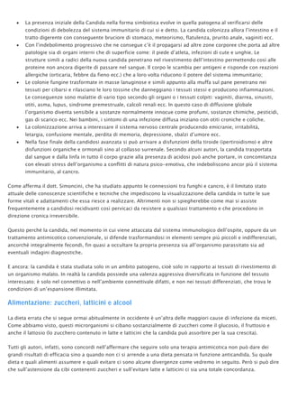 • La presenza iniziale della Candida nella forma simbiotica evolve in quella patogena al verificarsi delle
condizioni di debolezza del sistema immunitario di cui si e detto. La candida colonizza allora l’intestino e il
tratto digerente con conseguente bruciore di stomaco, meteorismo, flatulenza, prurito anale, vaginiti ecc.
• Con l’indebolimento progressivo che ne consegue c’è il propagarsi ad altre zone corporee che porta ad altre
patologie sia di organi interni che di superficie come: il piede d’atleta, infezioni di cute e unghie. Le
strutture simili a radici della nuova candida penetrano nel rivestimento dell’intestino permettendo così alle
proteine non ancora digerite di passare nel sangue. Il corpo le scambia per antigeni e risponde con reazioni
allergiche (orticaria, febbre da fieno ecc.) che a loro volta riducono il potere del sistema immunitario;
• Le colonie fungine trasformate in masse lanuginose e simili appunto alla muffa sul pane penetrano nei
tessuti per cibarsi e rilasciano le loro tossine che danneggiano i tessuti stessi e producono infiammazioni.
Le conseguenze sono malattie di vario tipo secondo gli organi o i tessuti colpiti: vaginiti, diarrea, sinusiti,
otiti, asma, lupus, sindrome premestruale, calcoli renali ecc. In questo caso di diffusione globale
l’organismo diventa sensibile a sostanze normalmente innocue come profumi, sostanze chimiche, pesticidi,
gas di scarico ecc. Nei bambini, i sintomi di una infezione diffusa iniziano con otiti croniche e coliche.
• La colonizzazione arriva a interessare il sistema nervoso centrale producendo emicranie, irritabilità,
letargia, confusione mentale, perdita di memoria, depressione, sbalzi d’umore ecc.
• Nella fase finale della candidosi avanzata si può arrivare a disfunzioni della tiroide (ipertiroidismo) e altre
disfunzioni organiche e ormonali sino al collasso surrenale. Secondo alcuni autori, la candida trasportata
dal sangue e dalla linfa in tutto il corpo grazie alla presenza di acidosi può anche portare, in concomitanza
con elevati stress dell’organismo a conflitti di natura psico-emotiva, che indeboliscono ancor più il sistema
immunitario, al cancro.
Come afferma il dott. Simoncini, che ha studiato appunto le connessioni tra funghi e cancro, è il limitato stato
attuale delle conoscenze scientifiche e tecniche che impediscono la visualizzazione della candida in tutte le sue
forme vitali e adattamenti che essa riesce a realizzare. Altrimenti non si spiegherebbe come mai si assiste
frequentemente a candidosi recidivanti così pervicaci da resistere a qualsiasi trattamento e che procedono in
direzione cronica irreversibile.
Questo perché la candida, nel momento in cui viene attaccata dal sistema immunologico dell’ospite, oppure da un
trattamento antimicotico convenzionale, si difende trasformandosi in elementi sempre più piccoli e indifferenziati,
ancorché integralmente fecondi, fin quasi a occultare la propria presenza sia all’organismo parassitato sia ad
eventuali indagini diagnostiche.
E ancora: la candida è stata studiata solo in un ambito patogeno, cioè solo in rapporto ai tessuti di rivestimento di
un organismo malato. In realtà la candida possiede una valenza aggressiva diversificata in funzione del tessuto
interessato; è solo nel connettivo o nell’ambiente connettivale difatti, e non nei tessuti differenziati, che trova le
condizioni di un’espansione illimitata.
Alimentazione: zuccheri, latticini e alcool
La dieta errata che si segue ormai abitualmente in occidente è un’altra delle maggiori cause di infezione da miceti.
Come abbiamo visto, questi microrganismi si cibano sostanzialmente di zuccheri come il glucosio, il fruttosio e
anche il lattosio (lo zucchero contenuto in latte e latticini che la candida può assorbire per la sua crescita).
Tutti gli autori, infatti, sono concordi nell’affermare che seguire solo una terapia antimicotica non può dare dei
grandi risultati di efficacia sino a quando non ci si arrende a una dieta pensata in funzione anticandida. Su quale
dieta e quali alimenti assumere e quali evitare ci sono alcune divergenze come vedremo in seguito. Però si può dire
che sull’astensione da cibi contenenti zuccheri e sull’evitare latte e latticini ci sia una totale concordanza.
 