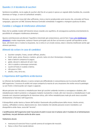 Quando c’è il desiderio di zuccheri
Sembrerà incredibile, ma la voglia di zuccheri alla fine di un pasto è spesso un segnale della Candida che, essendo
diventata un fungo, si nutre di carboidrati semplici.
Pertanto, se essa non riceve del cibo sufficiente, inizia a morire producendo varie tossine che, entrando nel flusso
sanguigno, agiscono sul SNC (Sistema Nervoso Centrale) stimolando il soggetto a mangiare qualcosa di dolce.
Candida e sviluppo di intolleranze alimentari
Dato che la candida risiede nell’intestino tenue creando uno squilibrio, di conseguenza aumenta enormemente la
possibilità di sviluppare intolleranze alimentari.
Queste contribuiscono ad alterare l’equilibrio intestinale già compromesso, perciò fare il test sulle intolleranze
alimentari e molto importante; tuttavia il lavoro principale sarà da fare sul terreno e quindi sull’equilibrio acido-
base, altrimenti non si risolve la situazione, ma si entra in un circolo vizioso, dove si diventa intolleranti anche agli
alimenti permessi.
Alimenti da evitare in caso di candidosi
• Zuccheri semplici, frutta, cereali raffinati, alcolici;
• lieviti: pane, pizza, focacce, crackers, grissini, tutto ciò che è fermentato o lievitato;
• latte e latticini compreso lo yogurt;
• gelati, dessert e dolciumi di tutti i tipi;
• cibi in scatola o comunque conservati;
• succhi di frutta in scatola o lattina;
• cibi grassi e fritti;
• alcolici, vino, birra ecc.
L’importanza dell’equilibrio acido-basico
Le infezioni da Candida albicans si vanno sempre più diffondendo in concomitanza con la crescita dell’acidosi
dell’organismo. L’eccesso di acidità nel corpo comporta la nascita di una situazione che evolve verso la patologia
su vari fronti e interessando vari organi e apparati.
Alcune persone non riescono a metabolizzare bene gli zuccheri andando incontro a sovrappeso e diabete, altri
metabolizzano male le proteine e sviluppano malattie reumatiche o renali, altri non riescono a metabolizzare il sale
creando così situazioni patologiche di ritenzione idrica, altri infine metabolizzano male gli acidi stessi assorbiti
direttamente o formatisi nell’organismo.
Il disequilibrio acido-basico a favore dell’acidità è favorevole alla proliferazione delle micosi. Anche artrosi,
sciatica, raffreddore cronico, depressione ecc. Sono malattie che talvolta possono essere ricondotte a un
disequilibrio acido-base, ossia del “terreno”.
L’acidificazione dell’organismo (cioè l’accumulo di acidi in esso) non è tuttavia solo il risultato di un’alimentazione
squilibrata, ma può derivare anche da altre cause.
Vediamone alcune:
• mancanza di esercizio fisico e quindi carenza di ossigeno dei muscoli;
• fatica o sforzi fisici (acido lattico);
 