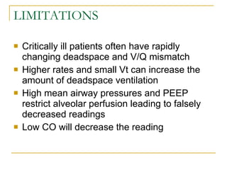 LIMITATIONS Critically ill patients often have rapidly changing deadspace and V/Q mismatch Higher rates and small Vt can increase the amount of deadspace ventilation High mean airway pressures and PEEP restrict alveolar perfusion leading to falsely decreased readings Low CO will decrease the reading 