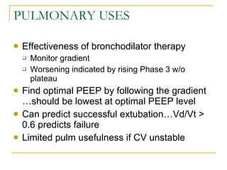 PULMONARY USES Effectiveness of bronchodilator therapy Monitor gradient Worsening indicated by rising Phase 3 w/o plateau Find optimal PEEP by following the gradient …should be lowest at optimal PEEP level Can predict successful extubation…Vd/Vt > 0.6 predicts failure Limited pulm usefulness if CV unstable 