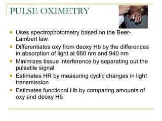 PULSE OXIMETRY Uses spectrophotometry based on the Beer-Lambert law Differentiates oxy from deoxy Hb by the differences in absorption of light at 660 nm and 940 nm Minimizes tissue interference by separating out the pulsatile signal Estimates HR by measuring cyclic changes in light transmission Estimates functional Hb by comparing amounts of oxy and deoxy Hb 