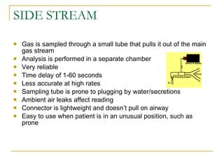 SIDE STREAM Gas is sampled through a small tube that pulls it out of the main gas stream Analysis is performed in a separate chamber Very reliable Time delay of 1-60 seconds Less accurate at high rates Sampling tube is prone to plugging by water/secretions Ambient air leaks affect reading Connector is lightweight and doesn’t pull on airway Easy to use when patient is in an unusual position, such as prone 